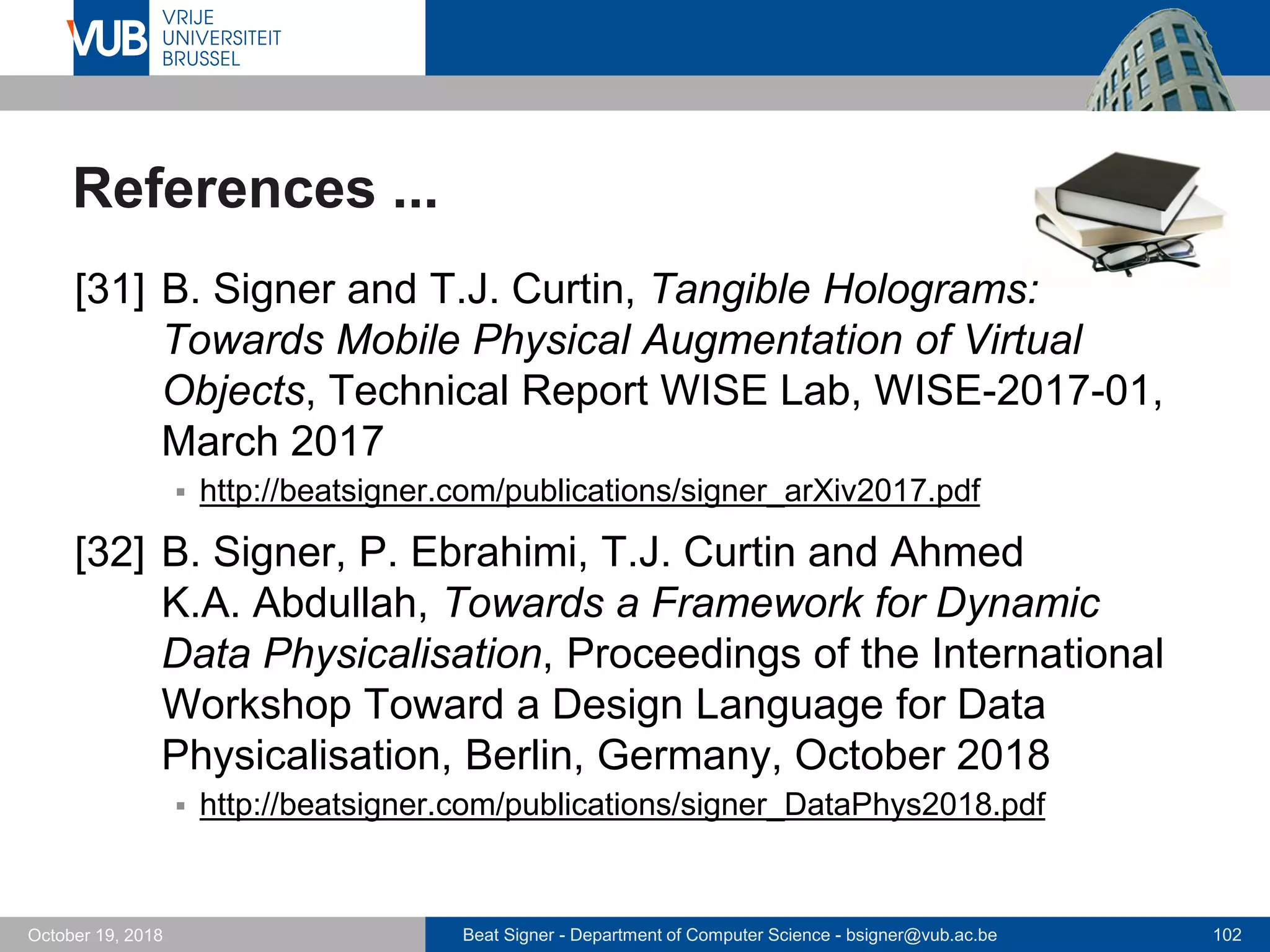 Beat Signer - Department of Computer Science - bsigner@vub.ac.be 102October 19, 2018
References ...
[31] B. Signer and T.J. Curtin, Tangible Holograms:
Towards Mobile Physical Augmentation of Virtual
Objects, Technical Report WISE Lab, WISE-2017-01,
March 2017
 http://beatsigner.com/publications/signer_arXiv2017.pdf
[32] B. Signer, P. Ebrahimi, T.J. Curtin and Ahmed
K.A. Abdullah, Towards a Framework for Dynamic
Data Physicalisation, Proceedings of the International
Workshop Toward a Design Language for Data
Physicalisation, Berlin, Germany, October 2018
 http://beatsigner.com/publications/signer_DataPhys2018.pdf
 