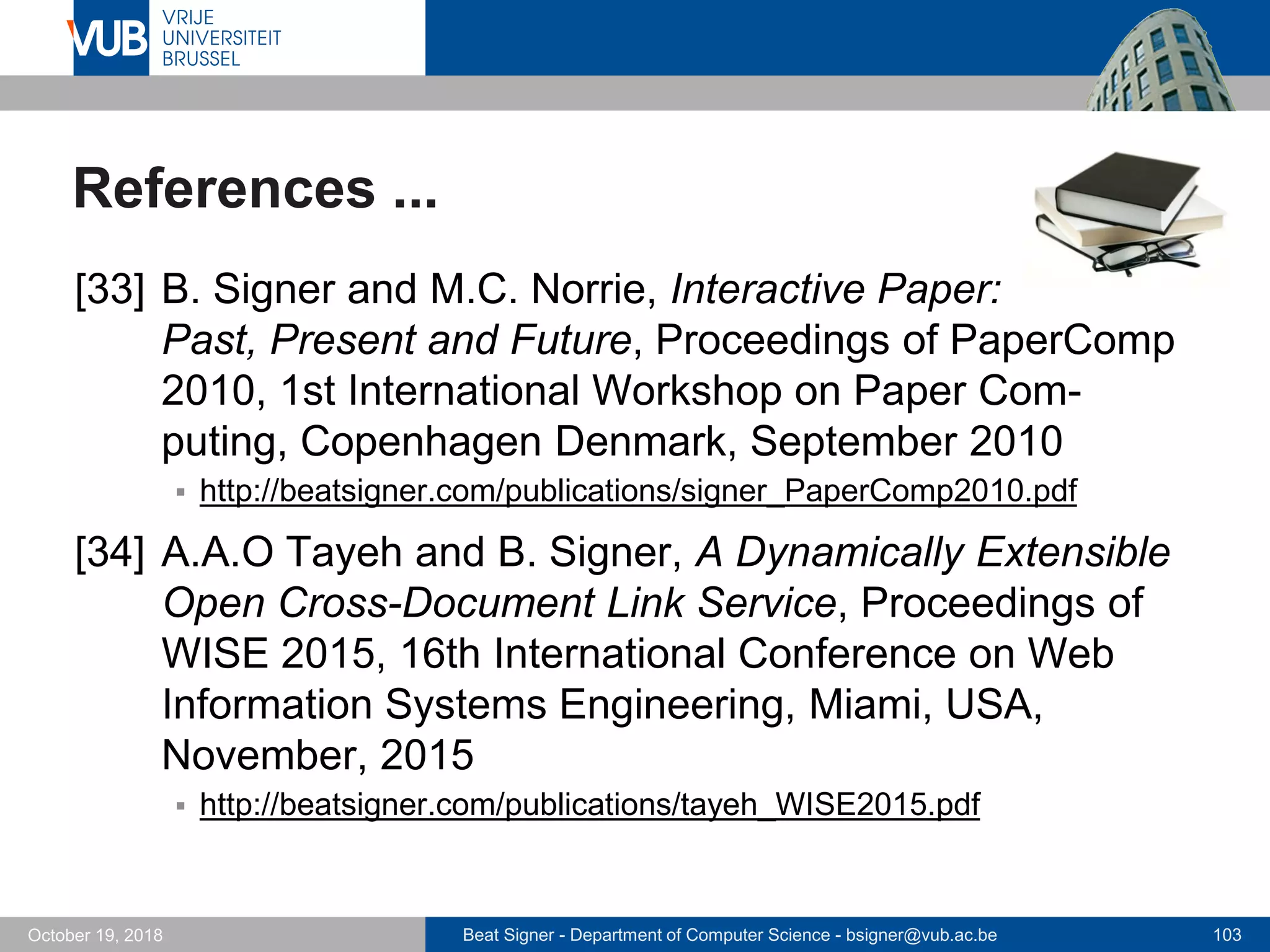 Beat Signer - Department of Computer Science - bsigner@vub.ac.be 103October 19, 2018
References ...
[33] B. Signer and M.C. Norrie, Interactive Paper:
Past, Present and Future, Proceedings of PaperComp
2010, 1st International Workshop on Paper Com-
puting, Copenhagen Denmark, September 2010
 http://beatsigner.com/publications/signer_PaperComp2010.pdf
[34] A.A.O Tayeh and B. Signer, A Dynamically Extensible
Open Cross-Document Link Service, Proceedings of
WISE 2015, 16th International Conference on Web
Information Systems Engineering, Miami, USA,
November, 2015
 http://beatsigner.com/publications/tayeh_WISE2015.pdf
 