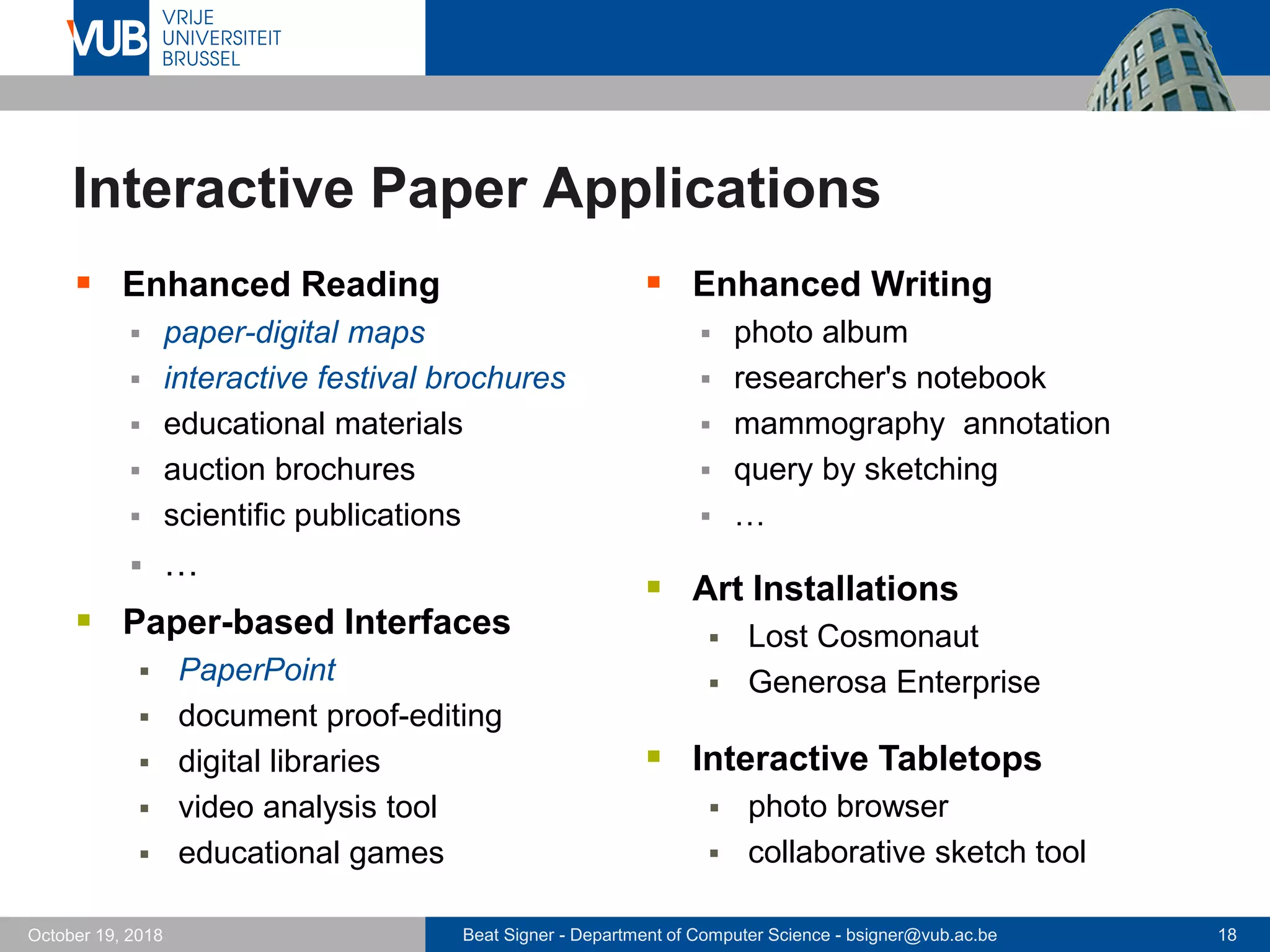 Beat Signer - Department of Computer Science - bsigner@vub.ac.be 18October 19, 2018
Interactive Paper Applications
 Enhanced Reading
 paper-digital maps
 interactive festival brochures
 educational materials
 auction brochures
 scientific publications
 …
 Enhanced Writing
 photo album
 researcher's notebook
 mammography annotation
 query by sketching
 …
 Paper-based Interfaces
 PaperPoint
 document proof-editing
 digital libraries
 video analysis tool
 educational games
 Art Installations
 Lost Cosmonaut
 Generosa Enterprise
 Interactive Tabletops
 photo browser
 collaborative sketch tool
 