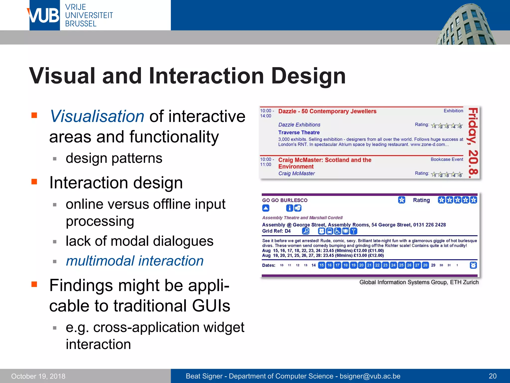 Beat Signer - Department of Computer Science - bsigner@vub.ac.be 20October 19, 2018
Visual and Interaction Design
 Visualisation of interactive
areas and functionality
 design patterns
 Interaction design
 online versus offline input
processing
 lack of modal dialogues
 multimodal interaction
 Findings might be appli-
cable to traditional GUIs
 e.g. cross-application widget
interaction
Global Information Systems Group, ETH Zurich
 