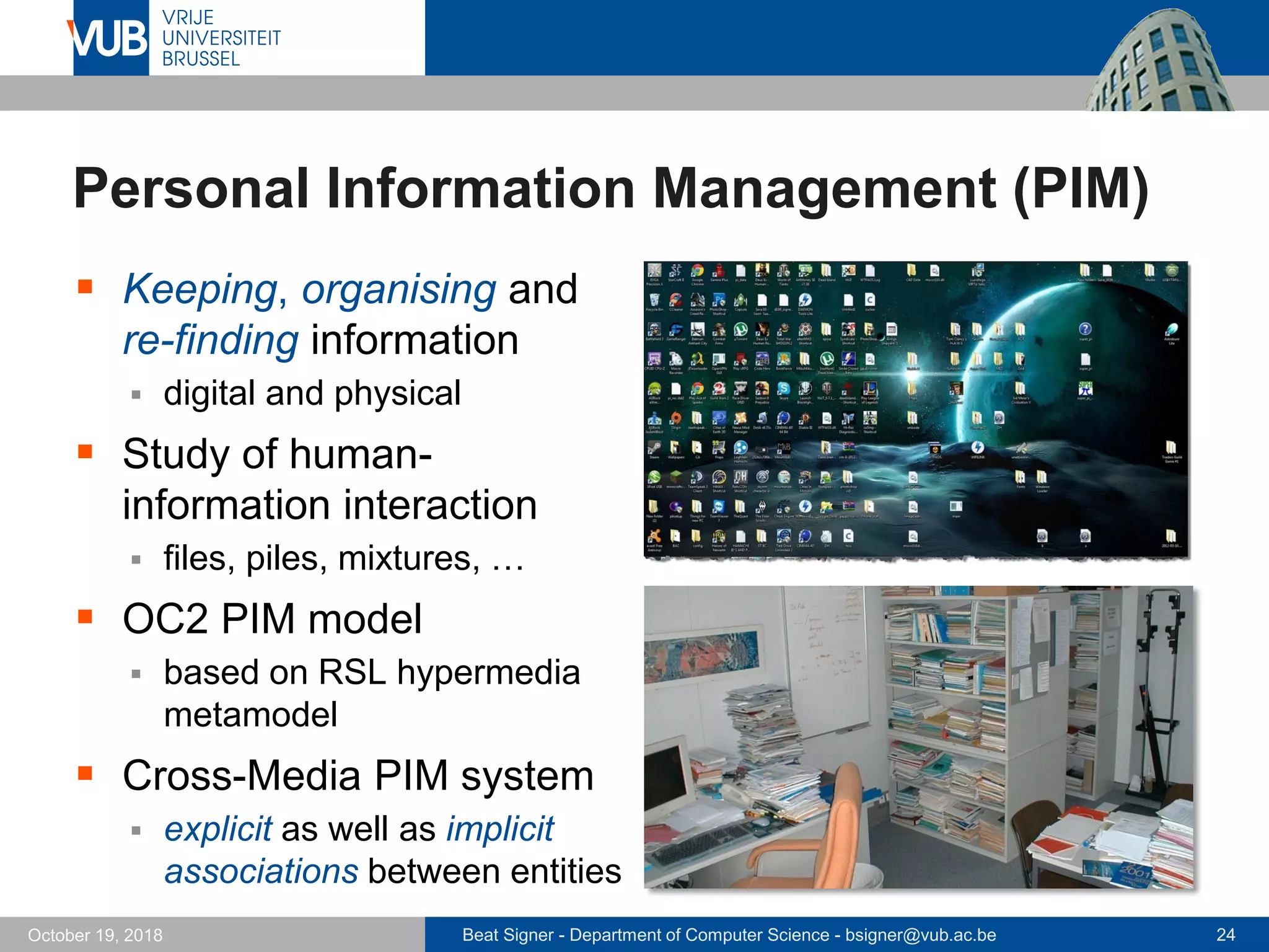 Beat Signer - Department of Computer Science - bsigner@vub.ac.be 24October 19, 2018
Personal Information Management (PIM)
 Keeping, organising and
re-finding information
 digital and physical
 Study of human-
information interaction
 files, piles, mixtures, …
 OC2 PIM model
 based on RSL hypermedia
metamodel
 Cross-Media PIM system
 explicit as well as implicit
associations between entities
 