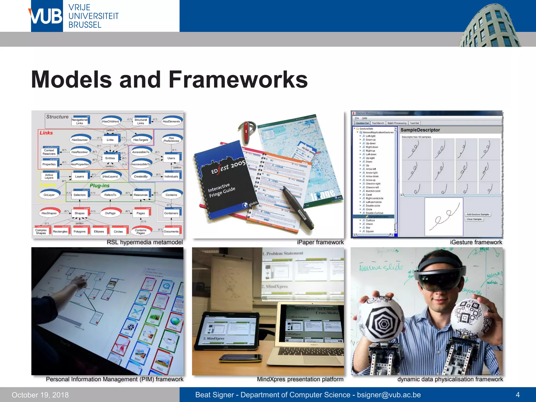 Beat Signer - Department of Computer Science - bsigner@vub.ac.be 4October 19, 2018
Models and Frameworks
dynamic data physicalisation framework
RSL hypermedia metamodel iPaper framework iGesture framework
Personal Information Management (PIM) framework MindXpres presentation platform
 
