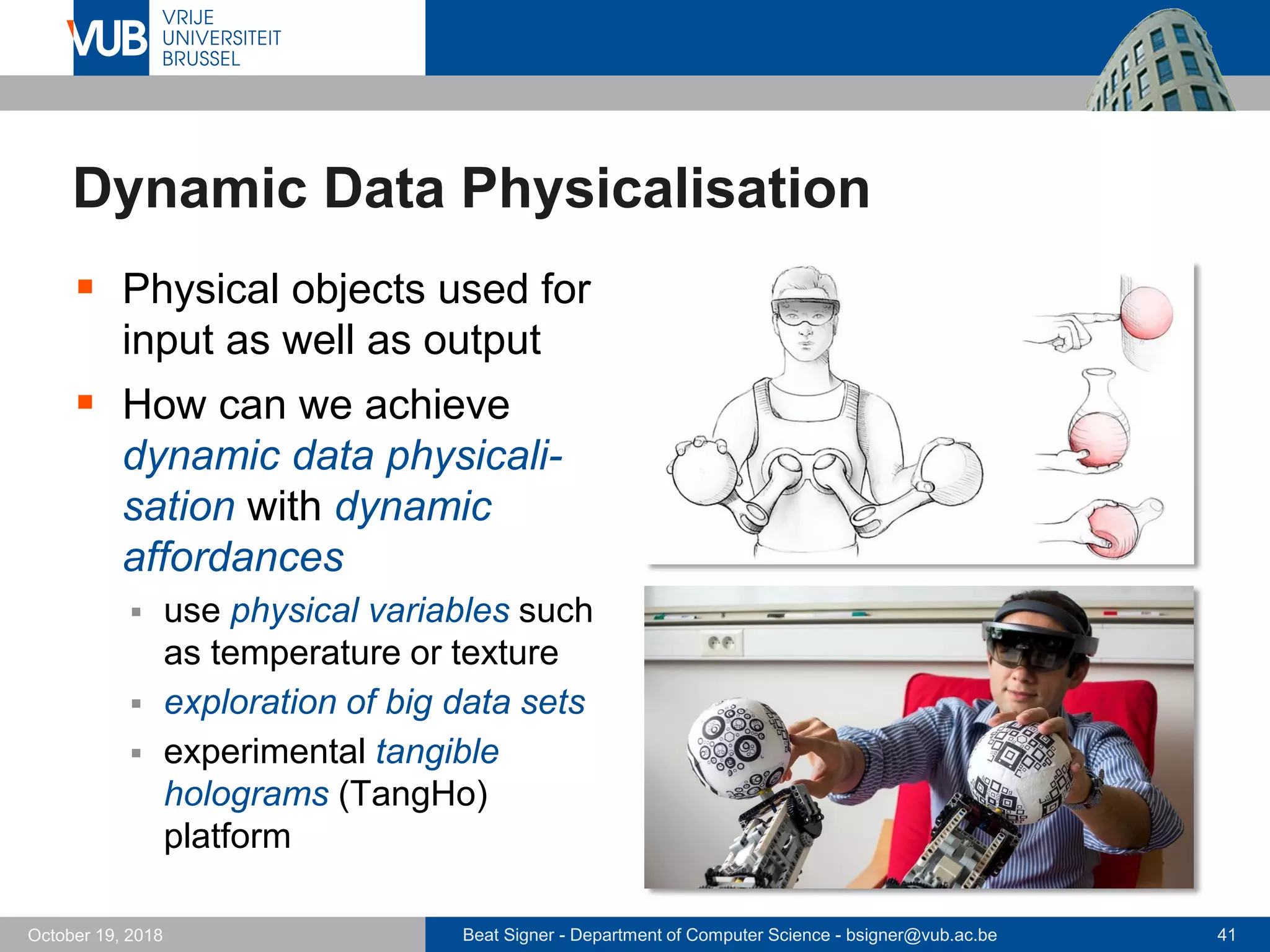 Beat Signer - Department of Computer Science - bsigner@vub.ac.be 41October 19, 2018
Dynamic Data Physicalisation
 Physical objects used for
input as well as output
 How can we achieve
dynamic data physicali-
sation with dynamic
affordances
 use physical variables such
as temperature or texture
 exploration of big data sets
 experimental tangible
holograms (TangHo)
platform
 