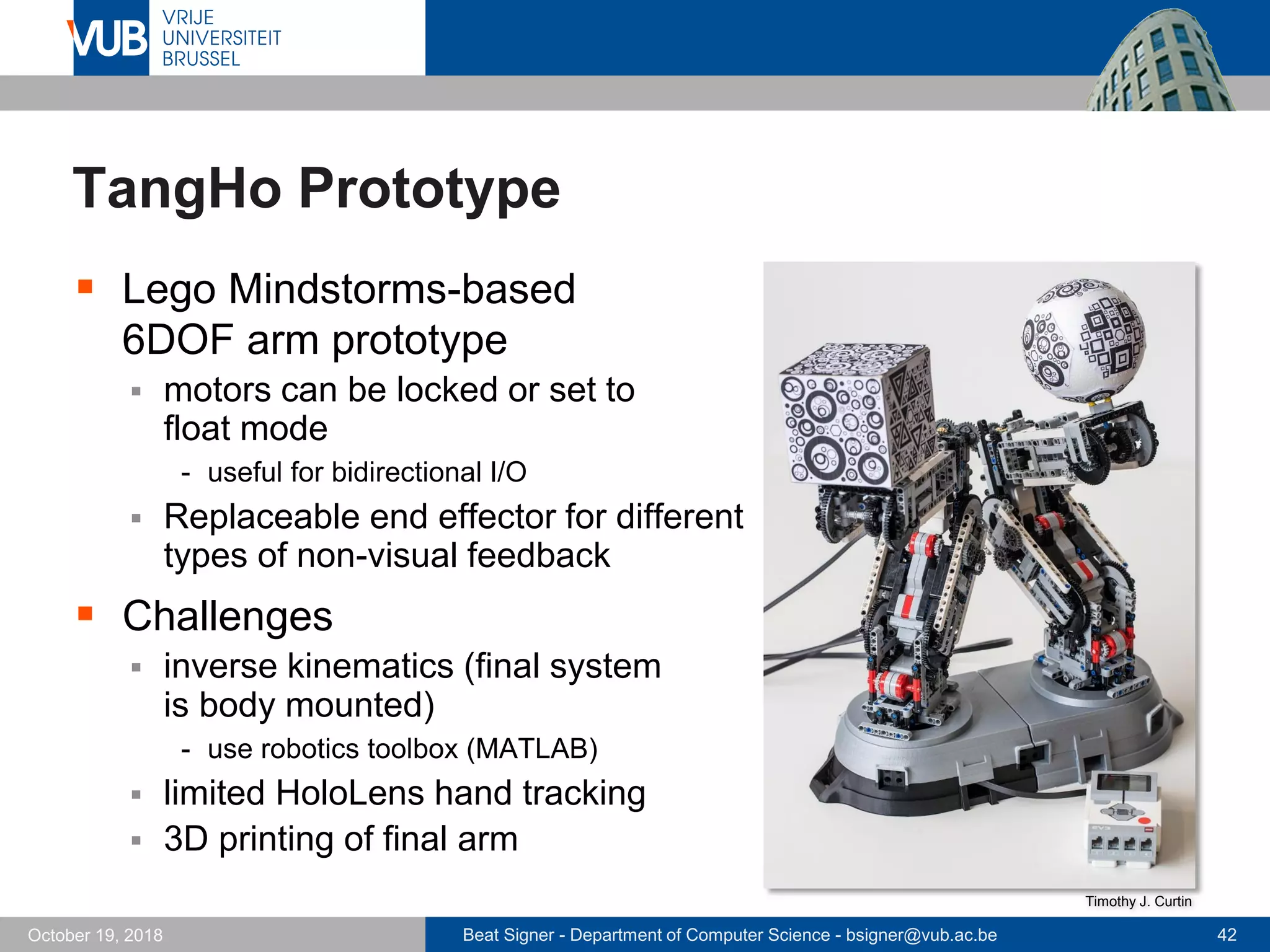 Beat Signer - Department of Computer Science - bsigner@vub.ac.be 42October 19, 2018
TangHo Prototype
 Lego Mindstorms-based
6DOF arm prototype
 motors can be locked or set to
float mode
- useful for bidirectional I/O
 Replaceable end effector for different
types of non-visual feedback
 Challenges
 inverse kinematics (final system
is body mounted)
- use robotics toolbox (MATLAB)
 limited HoloLens hand tracking
 3D printing of final arm
Timothy J. Curtin
 