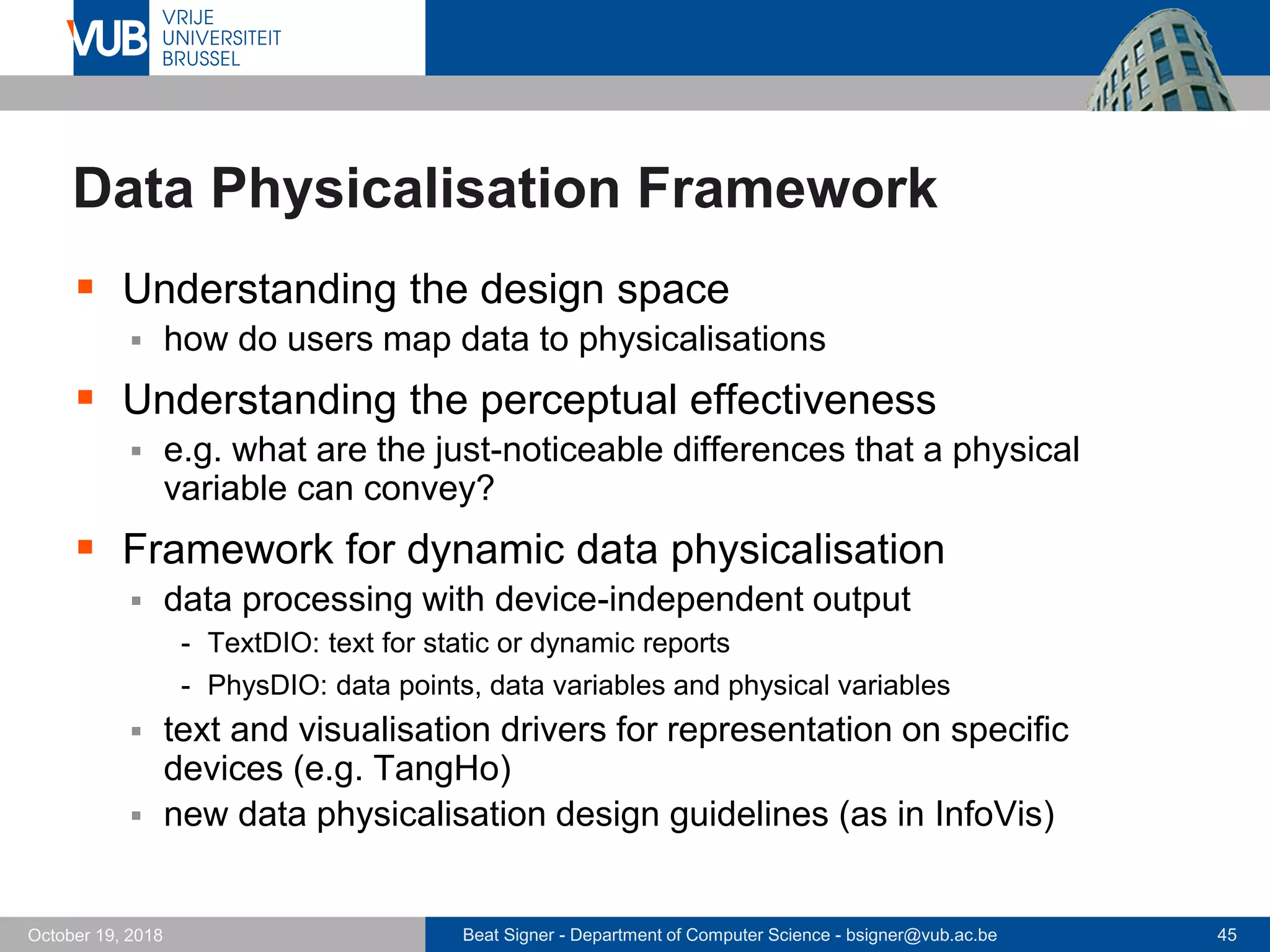 Beat Signer - Department of Computer Science - bsigner@vub.ac.be 45October 19, 2018
Data Physicalisation Framework
 Understanding the design space
 how do users map data to physicalisations
 Understanding the perceptual effectiveness
 e.g. what are the just-noticeable differences that a physical
variable can convey?
 Framework for dynamic data physicalisation
 data processing with device-independent output
- TextDIO: text for static or dynamic reports
- PhysDIO: data points, data variables and physical variables
 text and visualisation drivers for representation on specific
devices (e.g. TangHo)
 new data physicalisation design guidelines (as in InfoVis)
 