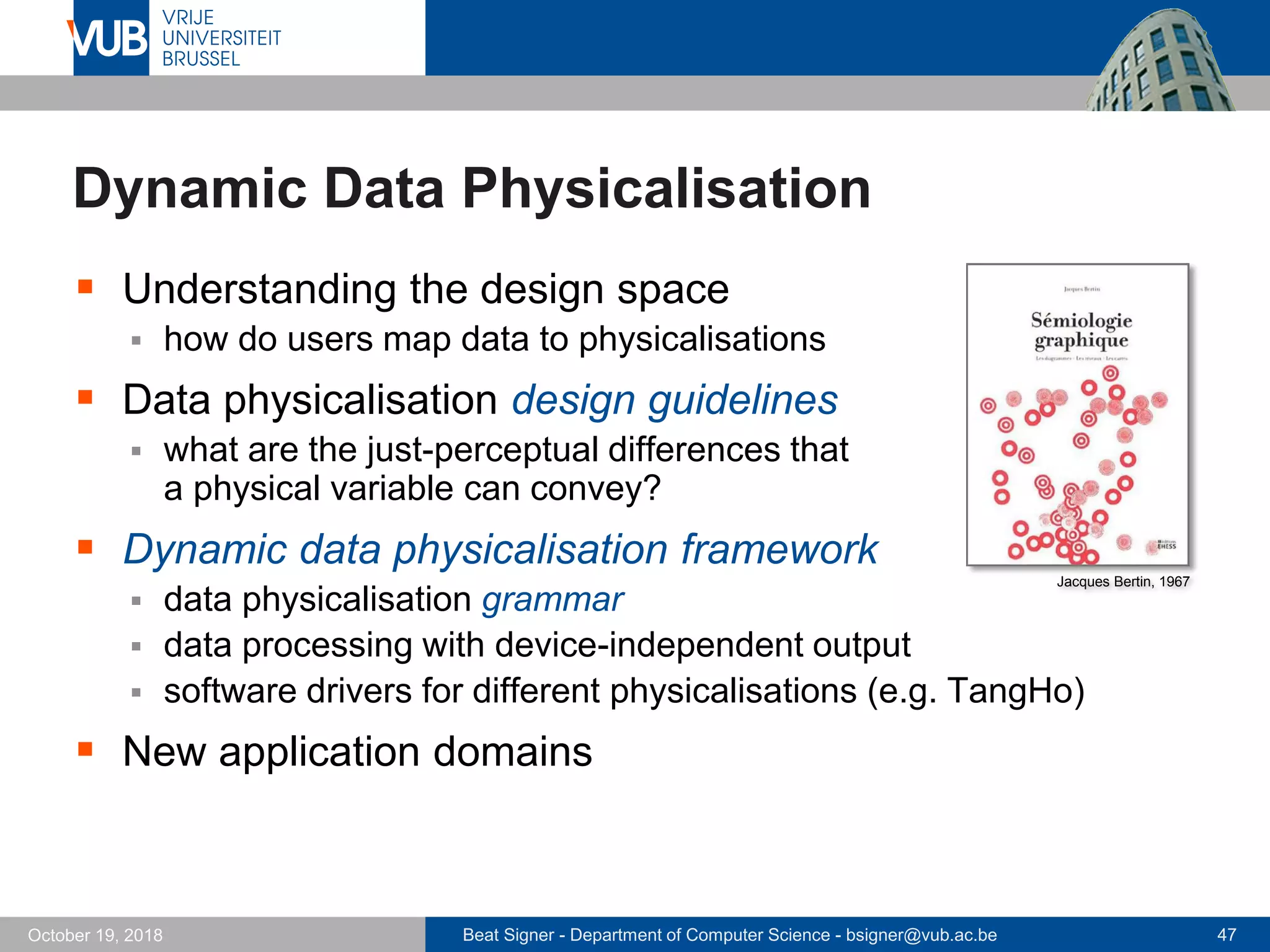 Beat Signer - Department of Computer Science - bsigner@vub.ac.be 47October 19, 2018
Dynamic Data Physicalisation
 Understanding the design space
 how do users map data to physicalisations
 Data physicalisation design guidelines
 what are the just-perceptual differences that
a physical variable can convey?
 Dynamic data physicalisation framework
 data physicalisation grammar
 data processing with device-independent output
 software drivers for different physicalisations (e.g. TangHo)
 New application domains
Jacques Bertin, 1967
 