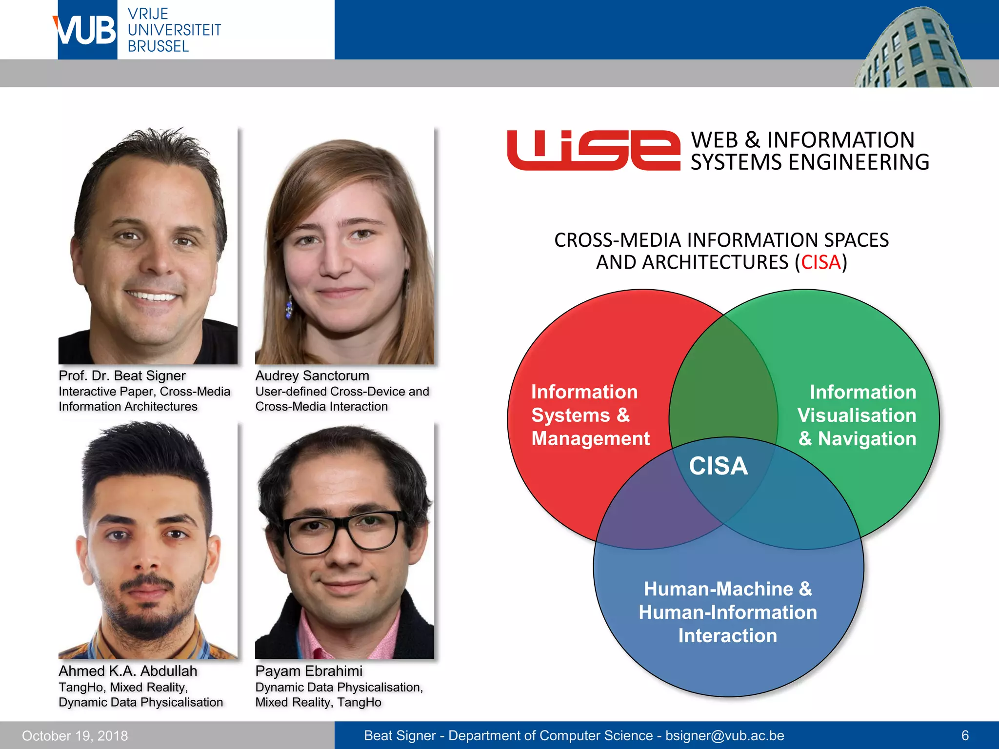 Beat Signer - Department of Computer Science - bsigner@vub.ac.be 6October 19, 2018
Prof. Dr. Beat Signer
Interactive Paper, Cross-Media
Information Architectures
Audrey Sanctorum
User-defined Cross-Device and
Cross-Media Interaction
Ahmed K.A. Abdullah
TangHo, Mixed Reality,
Dynamic Data Physicalisation
CISA
Human-Machine &
Human-Information
Interaction
Information
Systems &
Management
Information
Visualisation
& Navigation
WEB & INFORMATION
SYSTEMS ENGINEERING
CROSS-MEDIA INFORMATION SPACES
AND ARCHITECTURES (CISA)
Payam Ebrahimi
Dynamic Data Physicalisation,
Mixed Reality, TangHo
 