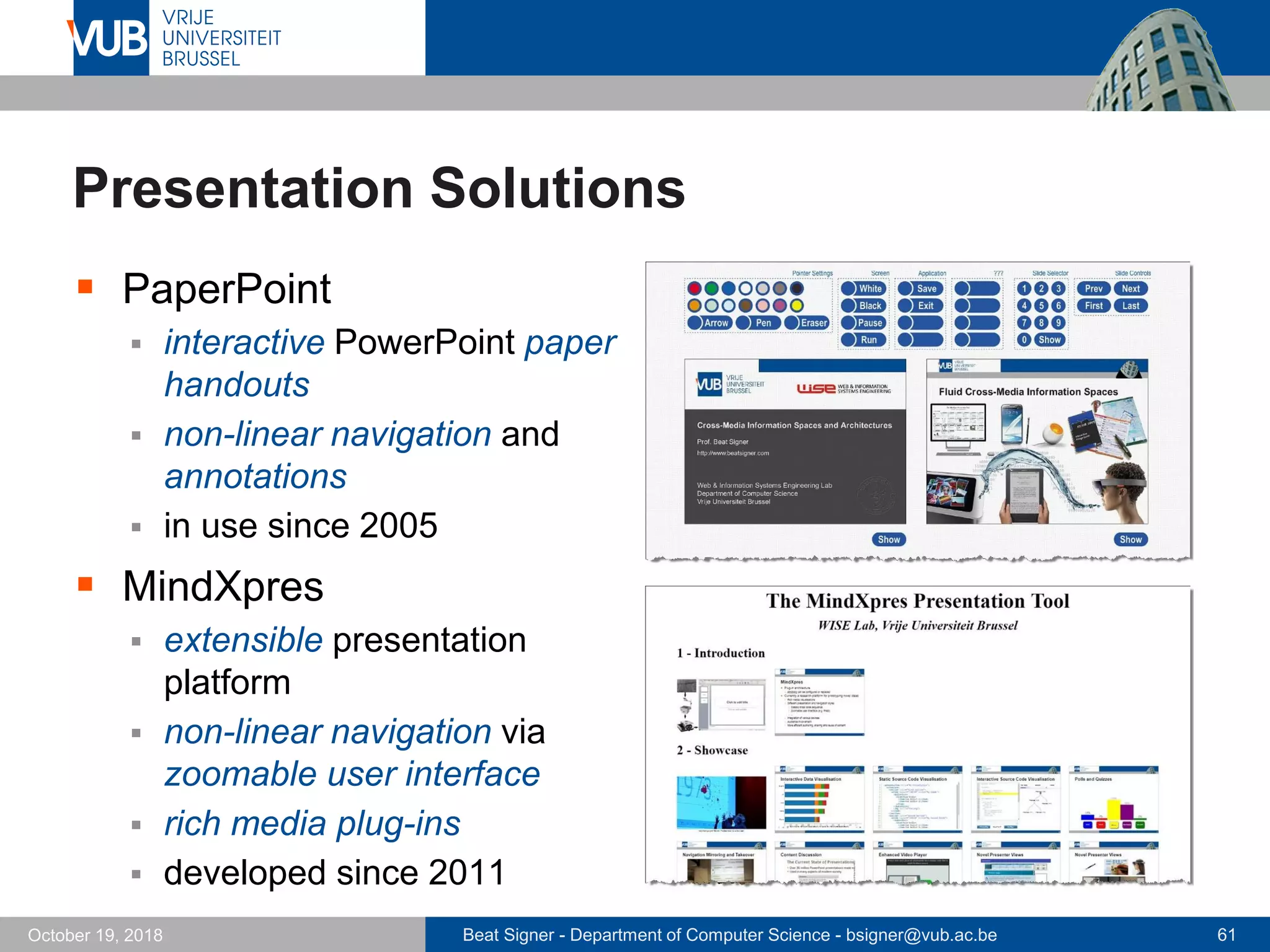 Beat Signer - Department of Computer Science - bsigner@vub.ac.be 61October 19, 2018
Presentation Solutions
 PaperPoint
 interactive PowerPoint paper
handouts
 non-linear navigation and
annotations
 in use since 2005
 MindXpres
 extensible presentation
platform
 non-linear navigation via
zoomable user interface
 rich media plug-ins
 developed since 2011
 