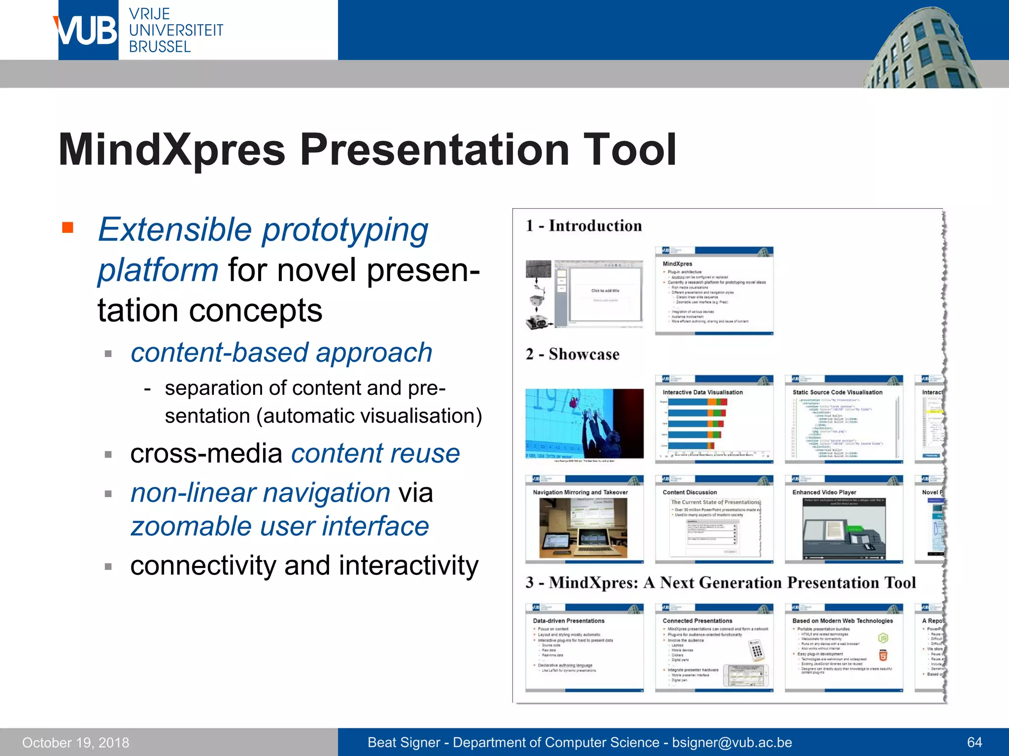 Beat Signer - Department of Computer Science - bsigner@vub.ac.be 64October 19, 2018
MindXpres Presentation Tool
 Extensible prototyping
platform for novel presen-
tation concepts
 content-based approach
- separation of content and pre-
sentation (automatic visualisation)
 cross-media content reuse
 non-linear navigation via
zoomable user interface
 connectivity and interactivity
 