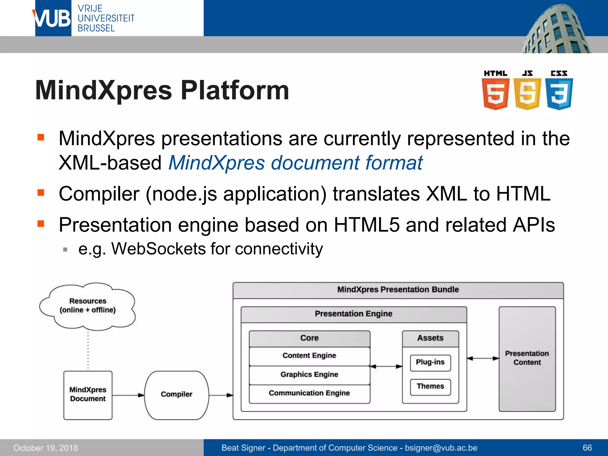 Beat Signer - Department of Computer Science - bsigner@vub.ac.be 66October 19, 2018
MindXpres Platform
 MindXpres presentations are currently represented in the
XML-based MindXpres document format
 Compiler (node.js application) translates XML to HTML
 Presentation engine based on HTML5 and related APIs
 e.g. WebSockets for connectivity
 