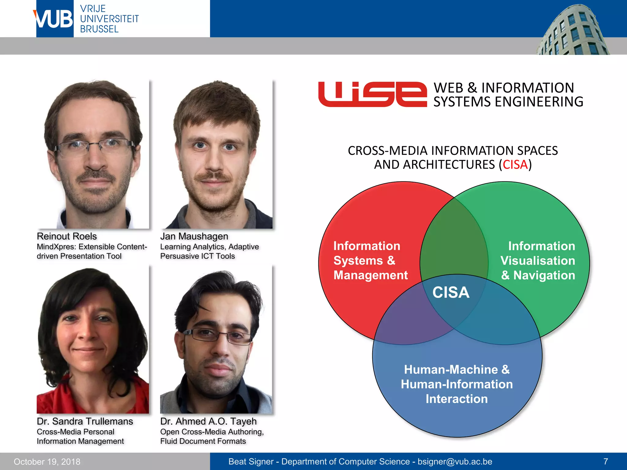 Beat Signer - Department of Computer Science - bsigner@vub.ac.be 7October 19, 2018
Jan Maushagen
Learning Analytics, Adaptive
Persuasive ICT Tools
WEB & INFORMATION
SYSTEMS ENGINEERING
CISA
Human-Machine &
Human-Information
Interaction
Information
Systems &
Management
Information
Visualisation
& Navigation
CROSS-MEDIA INFORMATION SPACES
AND ARCHITECTURES (CISA)
Reinout Roels
MindXpres: Extensible Content-
driven Presentation Tool
Dr. Ahmed A.O. Tayeh
Open Cross-Media Authoring,
Fluid Document Formats
Dr. Sandra Trullemans
Cross-Media Personal
Information Management
 