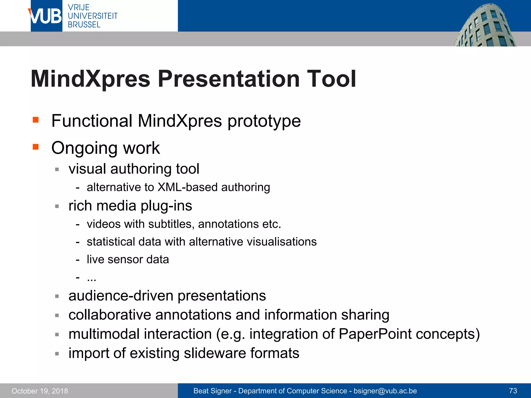 Beat Signer - Department of Computer Science - bsigner@vub.ac.be 73October 19, 2018
MindXpres Presentation Tool
 Functional MindXpres prototype
 Ongoing work
 visual authoring tool
- alternative to XML-based authoring
 rich media plug-ins
- videos with subtitles, annotations etc.
- statistical data with alternative visualisations
- live sensor data
- ...
 audience-driven presentations
 collaborative annotations and information sharing
 multimodal interaction (e.g. integration of PaperPoint concepts)
 import of existing slideware formats
 
