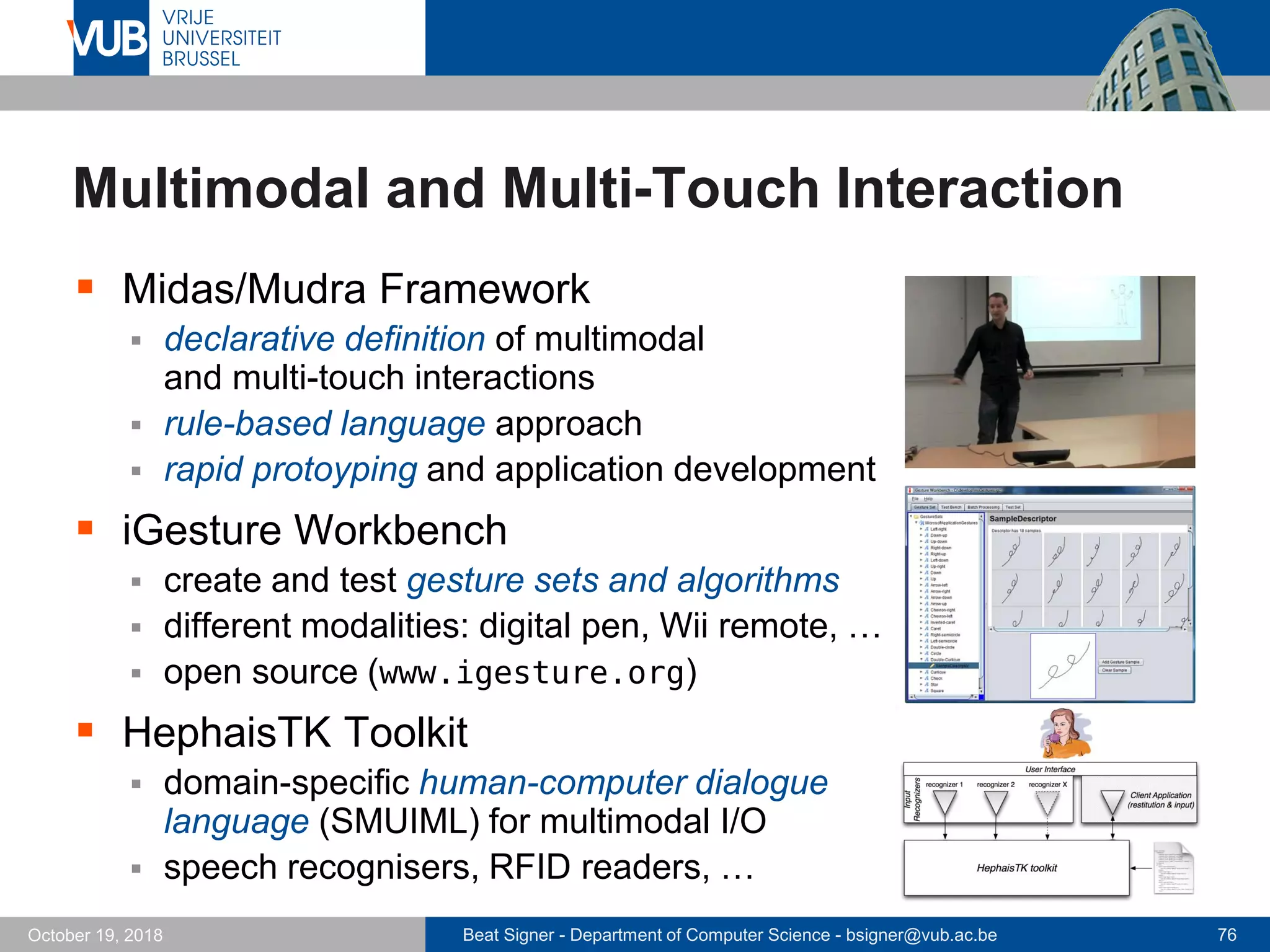 Beat Signer - Department of Computer Science - bsigner@vub.ac.be 76October 19, 2018
 Midas/Mudra Framework
 declarative definition of multimodal
and multi-touch interactions
 rule-based language approach
 rapid protoyping and application development
 iGesture Workbench
 create and test gesture sets and algorithms
 different modalities: digital pen, Wii remote, …
 open source (www.igesture.org)
 HephaisTK Toolkit
 domain-specific human-computer dialogue
language (SMUIML) for multimodal I/O
 speech recognisers, RFID readers, …
Multimodal and Multi-Touch Interaction
 
