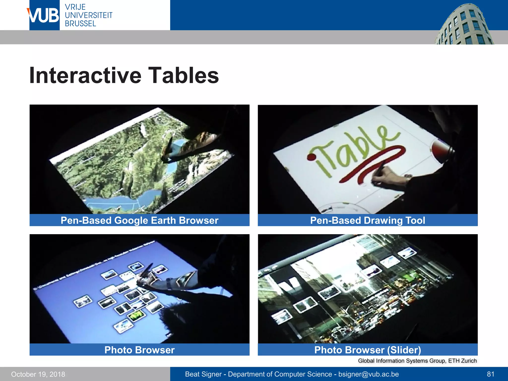 Beat Signer - Department of Computer Science - bsigner@vub.ac.be 81October 19, 2018
Interactive Tables
Pen-Based Google Earth Browser Pen-Based Drawing Tool
Photo Browser Photo Browser (Slider)
Global Information Systems Group, ETH Zurich
 
