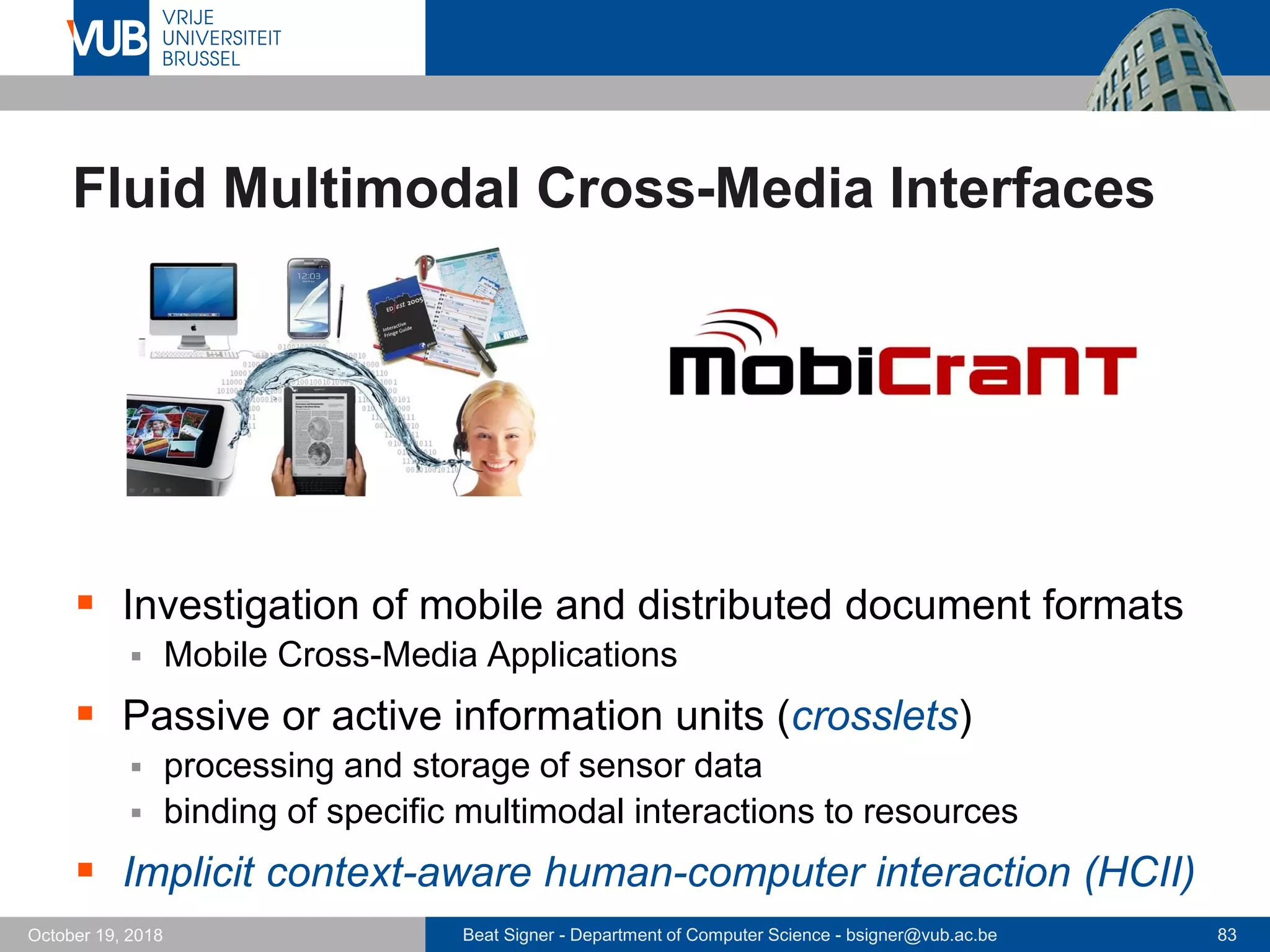 Beat Signer - Department of Computer Science - bsigner@vub.ac.be 83October 19, 2018
Fluid Multimodal Cross-Media Interfaces
 Investigation of mobile and distributed document formats
 Mobile Cross-Media Applications
 Passive or active information units (crosslets)
 processing and storage of sensor data
 binding of specific multimodal interactions to resources
 Implicit context-aware human-computer interaction (HCII)
 