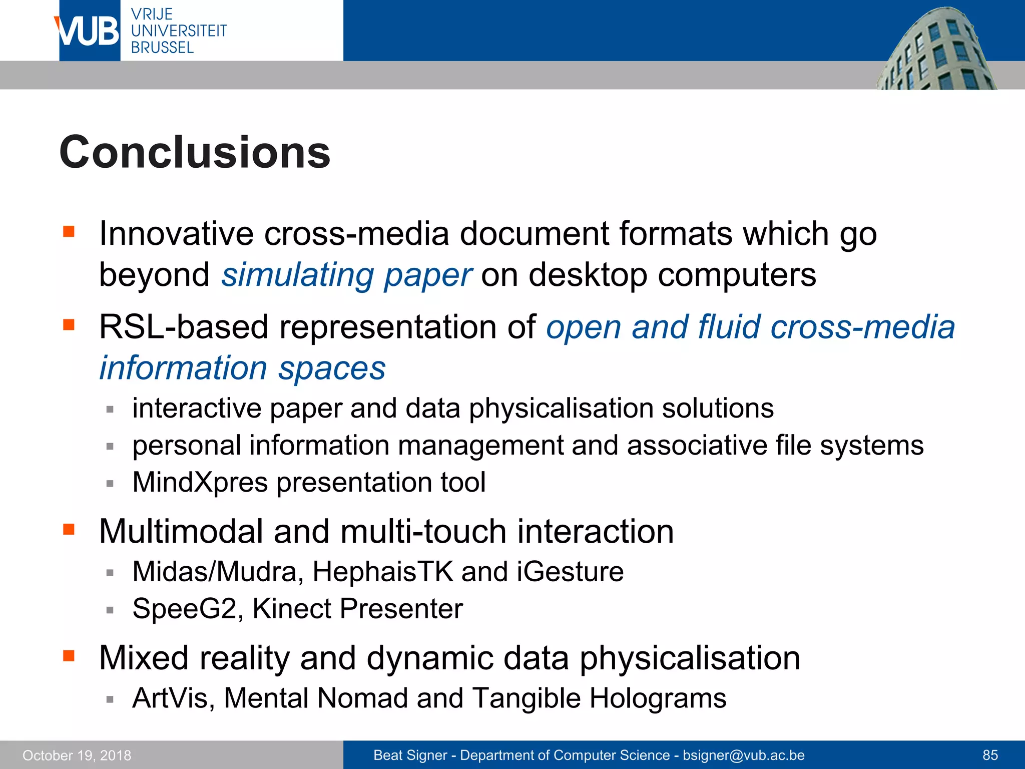 Beat Signer - Department of Computer Science - bsigner@vub.ac.be 85October 19, 2018
Conclusions
 Innovative cross-media document formats which go
beyond simulating paper on desktop computers
 RSL-based representation of open and fluid cross-media
information spaces
 interactive paper and data physicalisation solutions
 personal information management and associative file systems
 MindXpres presentation tool
 Multimodal and multi-touch interaction
 Midas/Mudra, HephaisTK and iGesture
 SpeeG2, Kinect Presenter
 Mixed reality and dynamic data physicalisation
 ArtVis, Mental Nomad and Tangible Holograms
 