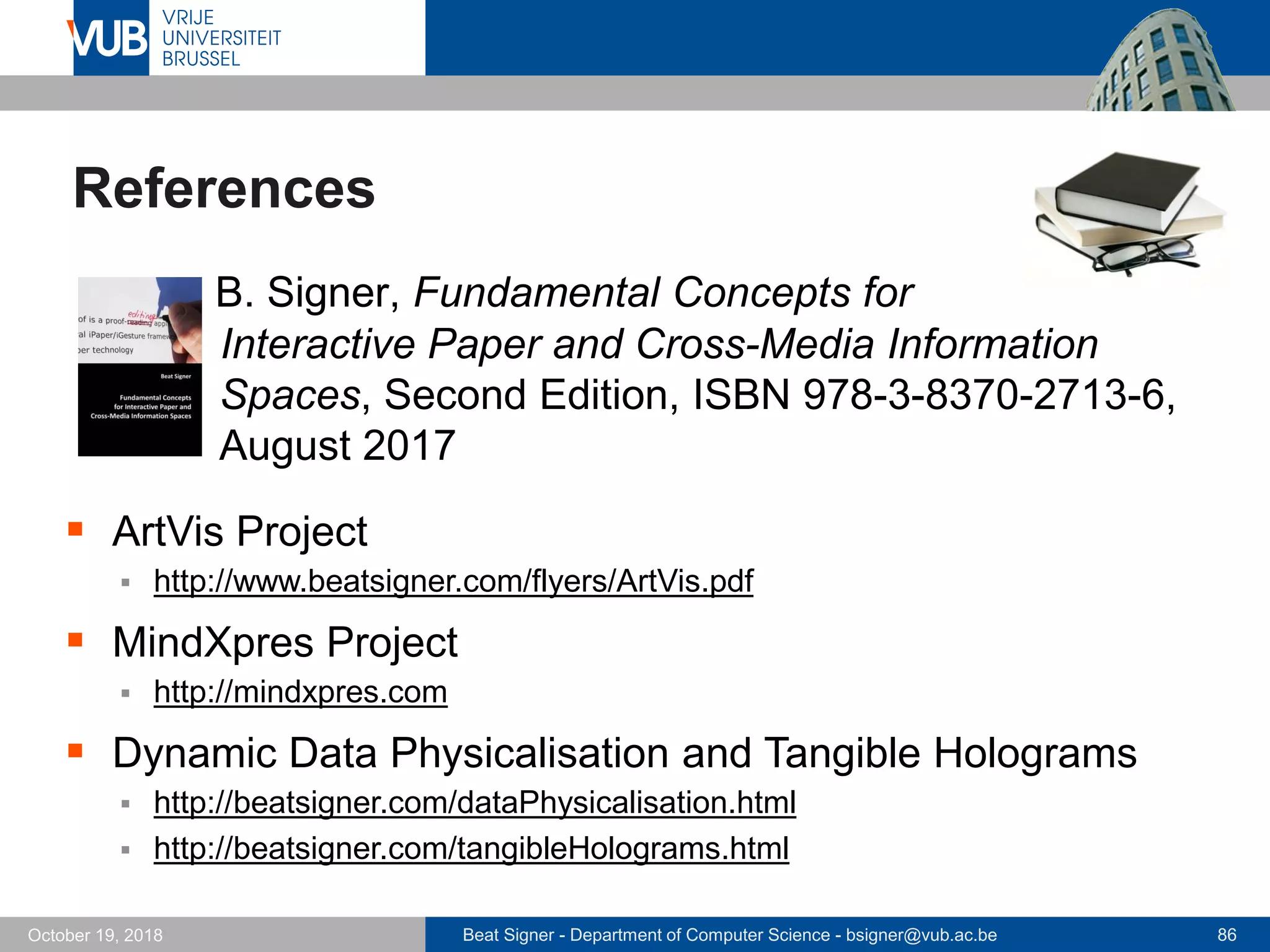 Beat Signer - Department of Computer Science - bsigner@vub.ac.be 86October 19, 2018
References
 B. Signer, Fundamental Concepts for
Interactive Paper and Cross-Media Information
Spaces, Second Edition, ISBN 978-3-8370-2713-6,
August 2017
 ArtVis Project
 http://www.beatsigner.com/flyers/ArtVis.pdf
 MindXpres Project
 http://mindxpres.com
 Dynamic Data Physicalisation and Tangible Holograms
 http://beatsigner.com/dataPhysicalisation.html
 http://beatsigner.com/tangibleHolograms.html
 