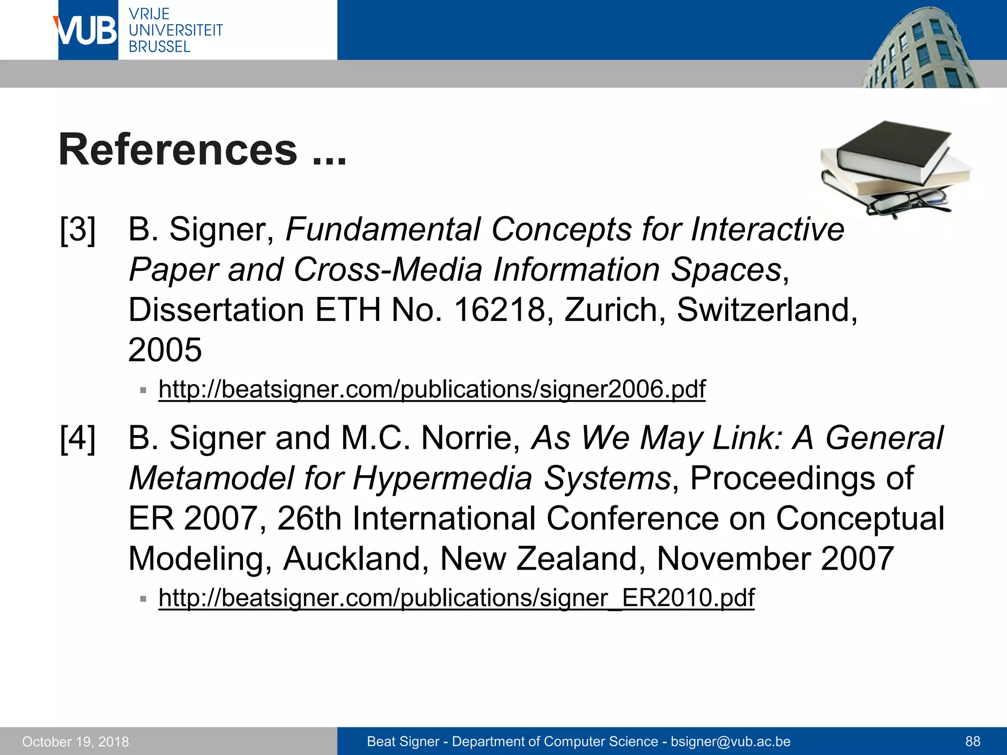 Beat Signer - Department of Computer Science - bsigner@vub.ac.be 88October 19, 2018
References ...
[3] B. Signer, Fundamental Concepts for Interactive
Paper and Cross-Media Information Spaces,
Dissertation ETH No. 16218, Zurich, Switzerland,
2005
 http://beatsigner.com/publications/signer2006.pdf
[4] B. Signer and M.C. Norrie, As We May Link: A General
Metamodel for Hypermedia Systems, Proceedings of
ER 2007, 26th International Conference on Conceptual
Modeling, Auckland, New Zealand, November 2007
 http://beatsigner.com/publications/signer_ER2010.pdf
 