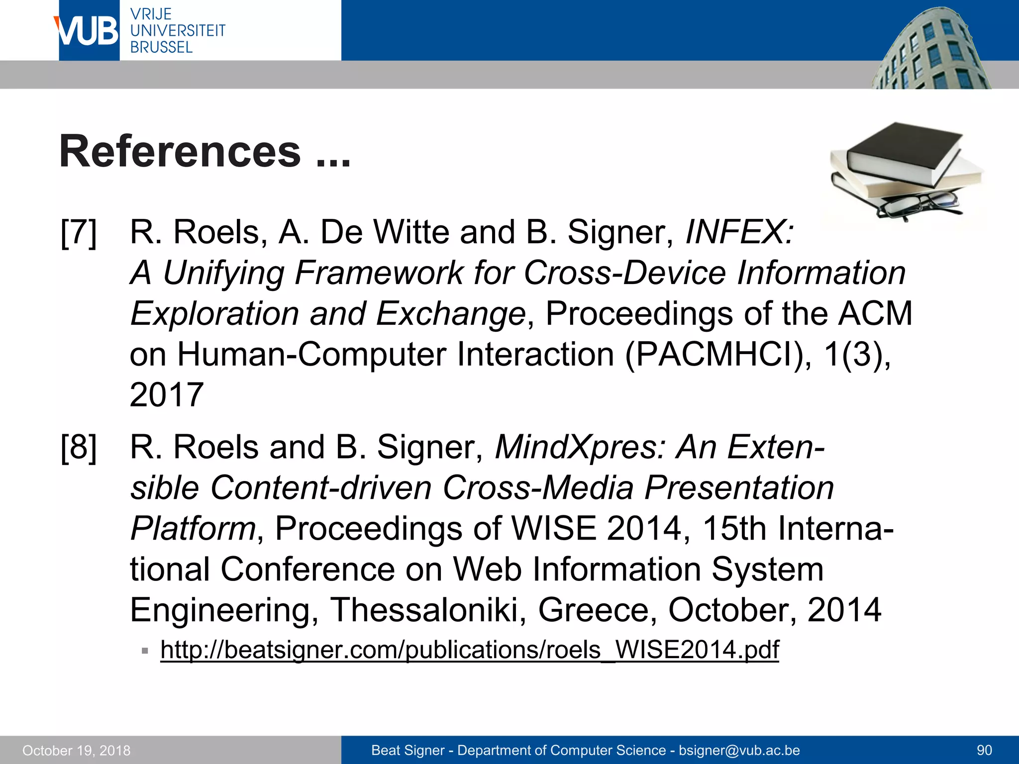 Beat Signer - Department of Computer Science - bsigner@vub.ac.be 90October 19, 2018
References ...
[7] R. Roels, A. De Witte and B. Signer, INFEX:
A Unifying Framework for Cross-Device Information
Exploration and Exchange, Proceedings of the ACM
on Human-Computer Interaction (PACMHCI), 1(3),
2017
[8] R. Roels and B. Signer, MindXpres: An Exten-
sible Content-driven Cross-Media Presentation
Platform, Proceedings of WISE 2014, 15th Interna-
tional Conference on Web Information System
Engineering, Thessaloniki, Greece, October, 2014
 http://beatsigner.com/publications/roels_WISE2014.pdf
 
