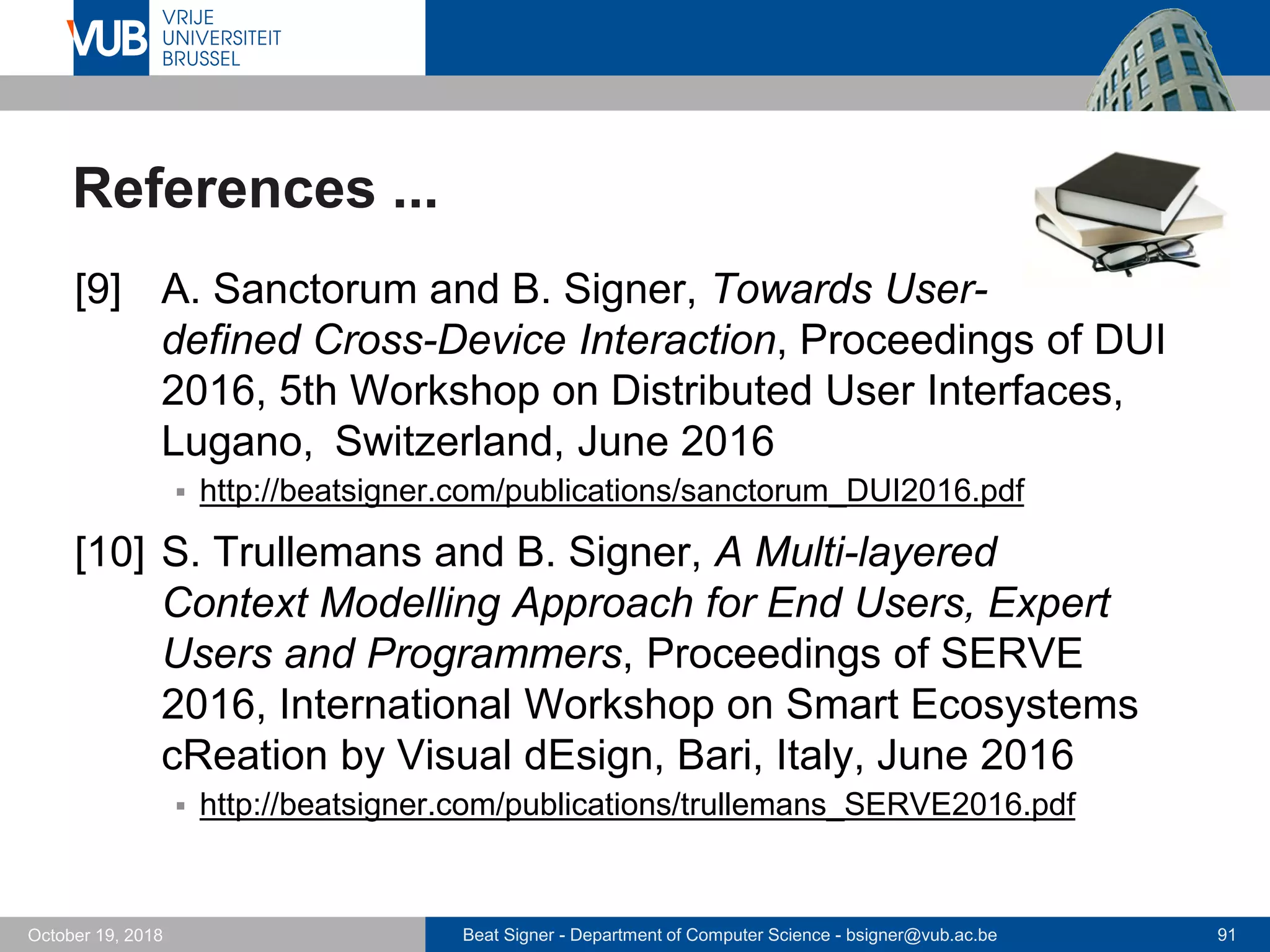 Beat Signer - Department of Computer Science - bsigner@vub.ac.be 91October 19, 2018
References ...
[9] A. Sanctorum and B. Signer, Towards User-
defined Cross-Device Interaction, Proceedings of DUI
2016, 5th Workshop on Distributed User Interfaces,
Lugano, Switzerland, June 2016
 http://beatsigner.com/publications/sanctorum_DUI2016.pdf
[10] S. Trullemans and B. Signer, A Multi-layered
Context Modelling Approach for End Users, Expert
Users and Programmers, Proceedings of SERVE
2016, International Workshop on Smart Ecosystems
cReation by Visual dEsign, Bari, Italy, June 2016
 http://beatsigner.com/publications/trullemans_SERVE2016.pdf
 