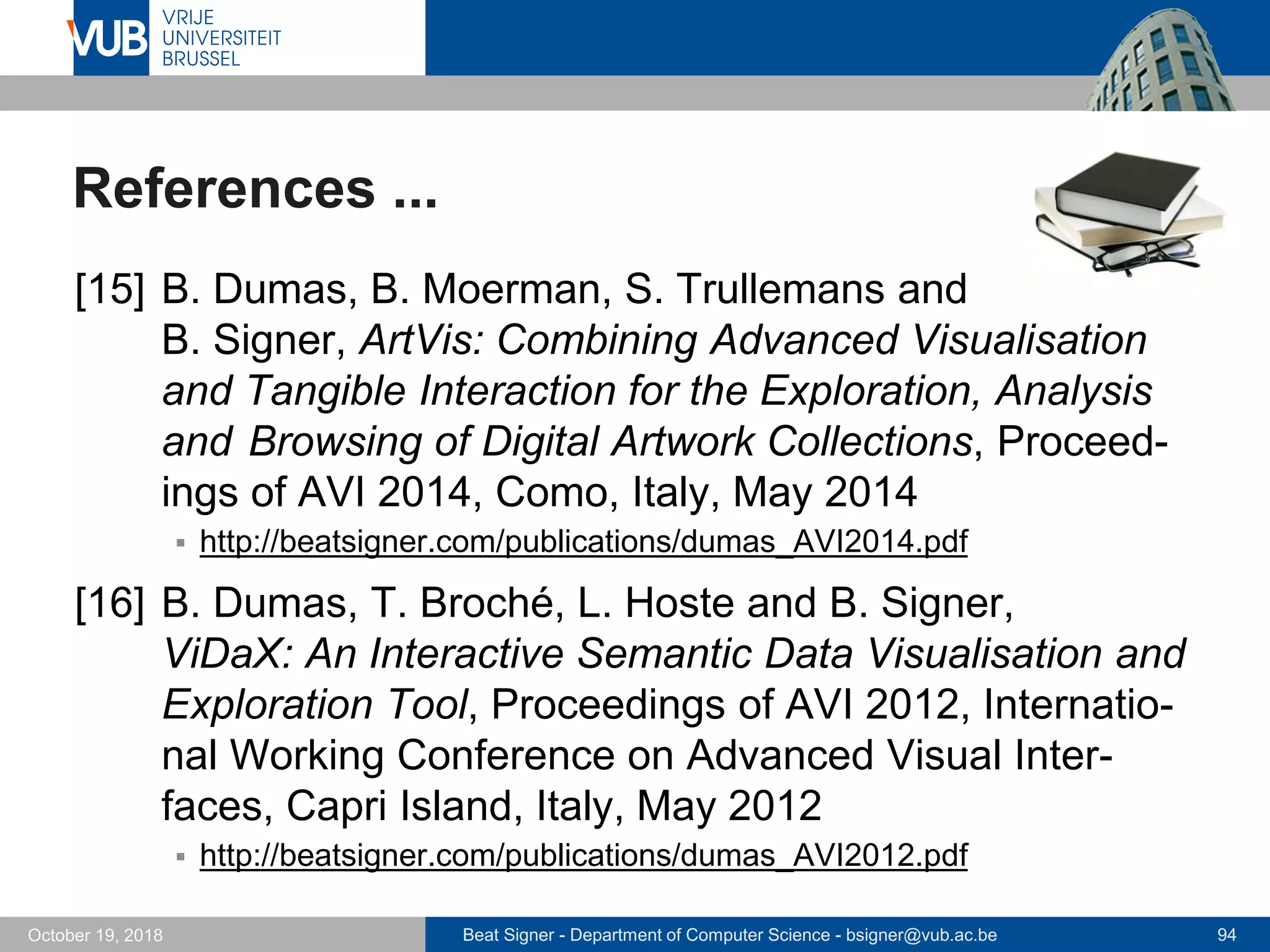 Beat Signer - Department of Computer Science - bsigner@vub.ac.be 94October 19, 2018
References ...
[15] B. Dumas, B. Moerman, S. Trullemans and
B. Signer, ArtVis: Combining Advanced Visualisation
and Tangible Interaction for the Exploration, Analysis
and Browsing of Digital Artwork Collections, Proceed-
ings of AVI 2014, Como, Italy, May 2014
 http://beatsigner.com/publications/dumas_AVI2014.pdf
[16] B. Dumas, T. Broché, L. Hoste and B. Signer,
ViDaX: An Interactive Semantic Data Visualisation and
Exploration Tool, Proceedings of AVI 2012, Internatio-
nal Working Conference on Advanced Visual Inter-
faces, Capri Island, Italy, May 2012
 http://beatsigner.com/publications/dumas_AVI2012.pdf
 
