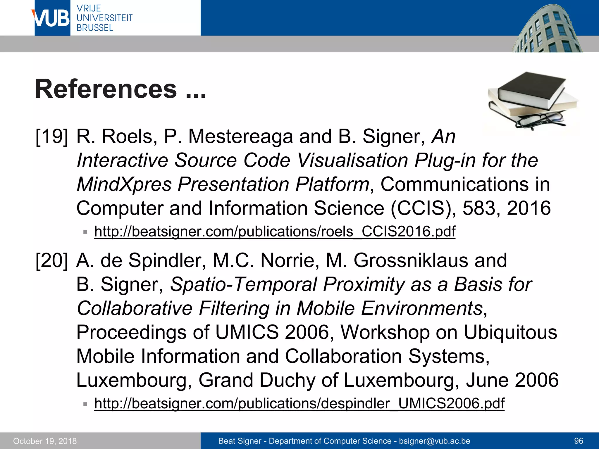 Beat Signer - Department of Computer Science - bsigner@vub.ac.be 96October 19, 2018
References ...
[19] R. Roels, P. Mestereaga and B. Signer, An
Interactive Source Code Visualisation Plug-in for the
MindXpres Presentation Platform, Communications in
Computer and Information Science (CCIS), 583, 2016
 http://beatsigner.com/publications/roels_CCIS2016.pdf
[20] A. de Spindler, M.C. Norrie, M. Grossniklaus and
B. Signer, Spatio-Temporal Proximity as a Basis for
Collaborative Filtering in Mobile Environments,
Proceedings of UMICS 2006, Workshop on Ubiquitous
Mobile Information and Collaboration Systems,
Luxembourg, Grand Duchy of Luxembourg, June 2006
 http://beatsigner.com/publications/despindler_UMICS2006.pdf
 
