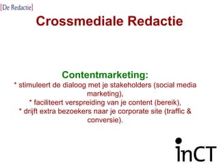 Crossmediale Redactie Contentmarketing: * stimuleert de dialoog met je stakeholders (social media marketing), * faciliteert verspreiding van je content (bereik), * drijft extra bezoekers naar je corporate site (traffic & conversie). 
