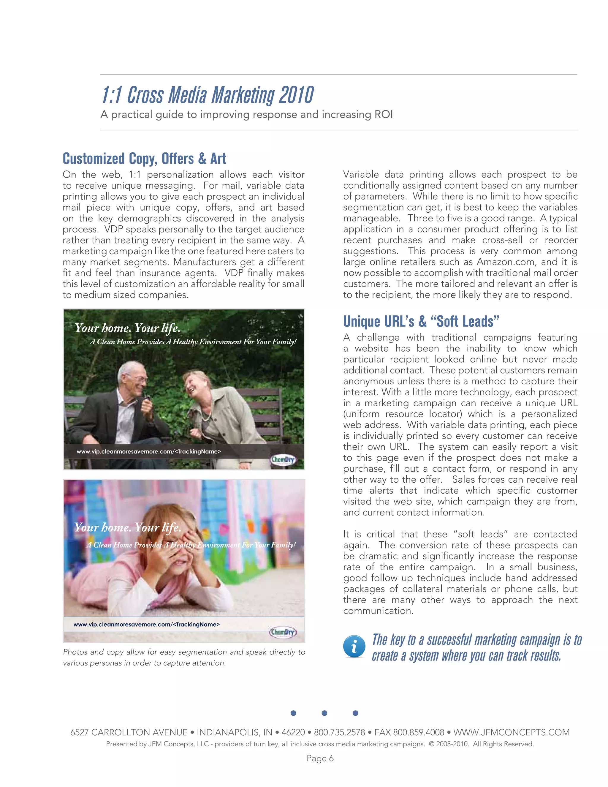 1:1 Cross Media Marketing 2010
          A practical guide to improving response and increasing ROI



Customized Copy, Offers & Art
On the web, 1:1 personalization allows each visitor                                   Variable data printing allows each prospect to be
to receive unique messaging. For mail, variable data                                  conditionally assigned content based on any number
printing allows you to give each prospect an individual                               of parameters. While there is no limit to how specific
mail piece with unique copy, offers, and art based                                    segmentation can get, it is best to keep the variables
on the key demographics discovered in the analysis                                    manageable. Three to five is a good range. A typical
process. VDP speaks personally to the target audience                                 application in a consumer product offering is to list
rather than treating every recipient in the same way. A                               recent purchases and make cross-sell or reorder
marketing campaign like the one featured here caters to                               suggestions. This process is very common among
many market segments. Manufacturers get a different                                   large online retailers such as Amazon.com, and it is
fit and feel than insurance agents. VDP finally makes                                 now possible to accomplish with traditional mail order
this level of customization an affordable reality for small                           customers. The more tailored and relevant an offer is
to medium sized companies.                                                            to the recipient, the more likely they are to respond.


   Your home. Your life.                                                              Unique URL’s & “Soft Leads”
       A Clean Home Provides A Healthy Environment For Your Family!                   A challenge with traditional campaigns featuring
                                                                                      a website has been the inability to know which
                                                                                      particular recipient looked online but never made
                                                                                      additional contact. These potential customers remain
                                                                                      anonymous unless there is a method to capture their
                                                                                      interest. With a little more technology, each prospect
                                                                                      in a marketing campaign can receive a unique URL
                                                                                      (uniform resource locator) which is a personalized
                                                                                      web address. With variable data printing, each piece
                                                                                      is individually printed so every customer can receive
   www.vip.cleanmoresavemore.com/<TrackingName>
                                                                                      their own URL. The system can easily report a visit
                                                                                      to this page even if the prospect does not make a
                                                                                      purchase, fill out a contact form, or respond in any
                                                                                      other way to the offer. Sales forces can receive real
                                                                                      time alerts that indicate which specific customer
                                                                                      visited the web site, which campaign they are from,
                                                                                      and current contact information.
  Your home. Your life.                                                               It is critical that these “soft leads” are contacted
      A Clean Home Provides A Healthy Environment For Your Family!                    again. The conversion rate of these prospects can
                                                                                      be dramatic and significantly increase the response
                                                                                      rate of the entire campaign. In a small business,
                                                                                      good follow up techniques include hand addressed
                                                                                      packages of collateral materials or phone calls, but
                                                                                      there are many other ways to approach the next
                                                                                      communication.
  www.vip.cleanmoresavemore.com/<TrackingName>


                                                                                               The key to a successful marketing campaign is to
Photos and copy allow for easy segmentation and speak directly to
various personas in order to capture attention.
                                                                                               create a system where you can track results.



  6527 CARROLLTON AVENUE • INDIANAPOLIS, IN • 46220 • 800.735.2578 • FAX 800.859.4008 • WWW.JFMCONCEPTS.COM
           Presented by JFM Concepts, LLC - providers of turn key, all inclusive cross media marketing campaigns. © 2005-2010. All Rights Reserved.

                                                                          Page 6
 