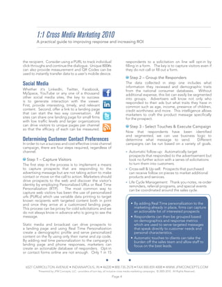 1:1 Cross Media Marketing 2010
         A practical guide to improving response and increasing ROI



the recipient. Consider using a PURL to track individual                             respondents to a solicitation on line will opt-in by
click throughs and continue the dialogue. Unique 800#s                               filling in a form. The key is to capture visitors even if
can also provide measurement and QR Codes can be                                     they do not call or fill out a form.
used to instantly transfer data to a user’s mobile device.
                                                                                         Step 2 – Group the Responders
Social Media                                                                         The data collected in step one includes what
                                                                                     information they reviewed and demographic traits
Whether it’s LinkedIn, Twitter, Facebook,                                            from the national consumer databases. Without
MySpace, YouTube or any one of a thousand                                            additional expense, this list can easily be segmented
other social media sites, the key to success                                         into groups. Advertisers will know not only who
is to generate interaction with the viewer.                                          responded to their ads but what traits they have in
First, provide interesting, timely, and relevant                                     common such as age, income, presence of children,
content. Second, offer a link to a landing page                                      credit worthiness and more. This intelligence allows
that can start the two way conversation. All                                         marketers to craft the product message specifically
sites can share one landing page for small firms                                     for the prospect.
with low traffic levels and larger organizations
can drive visitors to unique pages per channel                                           Step 3 - Select Touches & Execute Campaign
so that the efficacy of each can be measured.
                                                                                     Now that respondents have been identified
                                                                                     and segmented, we can use business logic to
Determining Customer Contact Preferences                                             determine what message to send.         Different
In order to run a success and cost effective cross channel                           campaigns can be run based on a variety of goals.
campaign, there are four steps required, regardless of
channel.                                                                             • Automatic follow-up: Automatically target
                                                                                       prospects that responded to the advertisement but
  Step 1 – Capture Visitors                                                            took no further action with a series of solicitations
The first step in the process is to implement a means                                  to turn them into customers.
to capture prospects that are responding to the                                      • Cross-sell & Up-sell: Prospects that purchased
advertising message but are not taking action to make                                  can receive follow on pieces to market additional
contact or move on the call to action. Marketers should                                products and services.
drive prospects to the web and discover the visitor’s                                • Life Cycle Management: Thank you notes, re-order
identity by employing Personalized URLs or Real Time                                   reminders, referral programs, and special events
Personalization (RTP).    The most common way to                                       can be coordinated around the sales cycle.
capture web visitors has been the use of personalized
urls (PURLs) which use variable data printing to target
known recipients with targeted content both in print
and once they arrive at a customized landing page.                                        • By adding Real Time personalization to the
This process can be pricey for cold solicitations and we                                    marketing already in place, firms can capture
do not always know in advance who is going to see the                                       an actionable list of interested prospects
message.                                                                                  • Respondents can then be grouped based
                                                                                            on demographics and response metrics
Static media and broadcast can drive prospects to                                           which are used to serve targeted messages
a landing page and using Real Time Personalization                                          that speak directly to customer needs and
create a demographic profile and serve personalized                                         personal characteristics.
content on the fly using only their name and zip code.                                    • Automatic touches to clients can take the
By adding real time personalization to the campaign’s                                       burden off the sales team and allow staff to
landing page and phone responses, marketers can                                             focus on the best leads.
create an actionable database of responders. Opt-in
or contact forms online are not enough. Only 1 in 15



 6527 CARROLLTON AVENUE • INDIANAPOLIS, IN • 46220 • 800.735.2578 • FAX 800.859.4008 • WWW.JFMCONCEPTS.COM
          Presented by JFM Concepts, LLC - providers of turn key, all inclusive cross media marketing campaigns. © 2005-2010. All Rights Reserved.

                                                                         Page 4
 