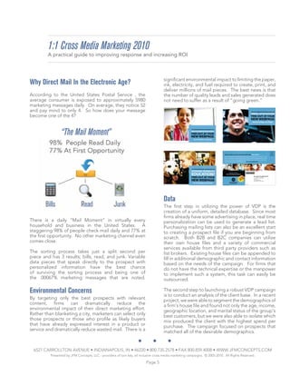 1:1 Cross Media Marketing 2010
        A practical guide to improving response and increasing ROI



                                                                                     significant environmental impact to limiting the paper,
Why Direct Mail In the Electronic Age?                                               ink, electricity, and fuel required to create, print, and
                                                                                     deliver millions of mail pieces. The best news is that
According to the United States Postal Service , the                                  the number of quality leads and sales generated does
average consumer is exposed to approximately 5980                                    not need to suffer as a result of “going green.”
marketing messages daily. On average, they notice 52
and pay mind to only 4. So how does your message
become one of the 4?


                 “The Mail Moment”




                                                                                     Data
                                                                                     The first step in utilizing the power of VDP is the
                                                                                     creation of a uniform, detailed database. Since most
                                                                                     firms already have some advertising in place, real time
There is a daily “Mail Moment” in virtually every                                    personalization can be used to generate a lead list.
household and business in the United States. A                                       Purchasing mailing lists can also be an excellent start
staggering 98% of people check mail daily and 77% at                                 to creating a prospect file if you are beginning from
the first opportunity. No other marketing channel even                               scratch. Both B2B and B2C companies can utilize
comes close.                                                                         their own house files and a variety of commercial
                                                                                     services available from third party providers such as
The sorting process takes just a split second per                                    list brokers. Existing house files can be appended to
piece and has 3 results; bills, read, and junk. Variable                             fill in additional demographic and contact information
data pieces that speak directly to the prospect with                                 based on the needs of the campaign. For firms that
personalized information have the best chance                                        do not have the technical expertise or the manpower
of surviving the sorting process and being one of                                    to implement such a system, this task can easily be
the .00067% marketing messages that are noted.                                       outsourced.

Environmental Concerns                                                               The second step to launching a robust VDP campaign
                                                                                     is to conduct an analysis of the client base. In a recent
By targeting only the best prospects with relevant                                   project, we were able to segment the demographics of
content, firms can dramatically reduce the                                           a firm’s house file and found not only the age, income,
environmental impact of their direct marketing effort.                               geographic location, and marital status of the group’s
Rather than blanketing a city, marketers can select only                             best customers, but we were also able to isolate which
those prospects or those who profile as likely buyers                                mix produced the client with the highest spend per
that have already expressed interest in a product or                                 purchase. The campaign focused on prospects that
service and dramatically reduce wasted mail. There is a                              matched all of the desirable demographics.


 6527 CARROLLTON AVENUE • INDIANAPOLIS, IN • 46220 • 800.735.2578 • FAX 800.859.4008 • WWW.JFMCONCEPTS.COM
          Presented by JFM Concepts, LLC - providers of turn key, all inclusive cross media marketing campaigns. © 2005-2010. All Rights Reserved.

                                                                         Page 5
 