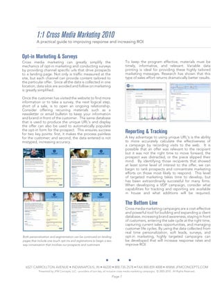 1:1 Cross Media Marketing 2010
          A practical guide to improving response and increasing ROI


Opt-in Marketing & Surveys
Cross media marketing can greatly simplify the                                         To keep the program effective, materials must be
mechanics of opt-in marketing and conducting surveys                                   timely, informative, and relevant. Variable data
by providing channel specific urls that drive prospects                                printing is ideal for providing these highly tailored
to a landing page. Not only is traffic measured at the                                 marketing messages. Research has shown that this
site, but each channel can provide content tailored to                                 type of sales effort returns dramatically better results.
the particular offer. Since all the data is collected in one
location, data silos are avoided and follow on marketing
is greatly simplified.

Once the customer has visited the website to find more
information or to take a survey, the next logical step,
short of a sale, is to open an ongoing relationship.
Consider offering recurring materials such as a
newsletter or email bulletin to keep your information
and brand in front of the customer. The same database
that is used to produce the unique URL’s and display
the offer can also be used to automatically populate
the opt-in form for the prospect. This ensures success
for two key points: first, it makes the process painless
                                                                                       Reporting & Tracking
for the customer; and second, the data entered is not                                  A key advantage to using unique URL’s is the ability
mistyped, increasing accuracy.                                                         to more accurately calculate the effectiveness of
                                                                                       a campaign by recording visits to the web. It is
                                                                                       possible that an offer was relevant to the recipient
                                                                                       but it was not the right time to move forward, the
                                                                                       prospect was distracted, or the piece slipped their
                                                                                       mind. By identifying those recipients that showed
                                                                                       at least some level of interest to the offer, we can
                                                                                       begin to rank prospects and concentrate marketing
                                                                                       efforts on those most likely to respond. This level
                                                                                       of targeted marketing takes time to develop, but
                                                                                       has been extraordinarily successful for many firms.
                                                                                       When developing a VDP campaign, consider what
                                                                                       capabilities for tracking and reporting are available
                                                                                       in house and what additions will be required.

                                                                                       The Bottom Line
                                                                                       Cross media marketing campaigns are a cost-effective
                                                                                       and powerful tool for building and expanding a client
                                                                                       database, increasing brand awareness, staying in front
                                                                                       of customers, entering the sale cycle at the right time,
                                                                                       capturing current sales opportunities, and managing
                                                                                       customer life cycles. By using the data collected from
                                                                                       real time personalization, soft leads, surveys, and
Both personalization and segmentation can be continued on landing                      opt-in marketing, highly targeted campaigns can
pages that include one touch opt-ins and registrations to begin a two                  be developed that will increase response rates and
way conversation that involves our prospects and customers.                            improve ROI.




  6527 CARROLLTON AVENUE • INDIANAPOLIS, IN • 46220 • 800.735.2578 • FAX 800.859.4008 • WWW.JFMCONCEPTS.COM
            Presented by JFM Concepts, LLC - providers of turn key, all inclusive cross media marketing campaigns. © 2005-2010. All Rights Reserved.

                                                                           Page 7
 