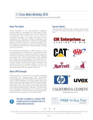 1:1 Cross Media Marketing 2010
         A practical guide to improving response and increasing ROI




About The Author                                                                     Current Clients
                                                                                     JFM Concepts works through a network of partners to
James Michelson is an internationally recognized                                     provide cross media services to companies of every
thought leader on all aspects of cross media. He has                                 size.
extensive international experience in the development
of advanced cross media and one to one (1:1)
marketing campaigns in a variety of verticals. He has
developed and executed industry recognized cross
media marketing strategies for such firms as Caterpillar,
Marriott, Hartford Insurance, California Closets, The
Home Depot, and many more. He is a frequent speaker
at conferences, trade shows, and peer groups in a wide
variety of industries.

As the Managing Member of JFM Concepts, James
has developed and marketed an international brand
portfolio of software as a service products. His extensive
marketing experience creating custom direct marketing
campaigns that feature Personalized URLs (PURLs)
and variable data was utilized in the development of
the industry leading VDP Web® software as a service.
He has created a world wide network of partners and
resellers for the firm’s software platform and the turn
key marketing programs that provide soup to nuts
marketing support for companies of all sizes.

About JFM Concepts
JFM Concepts is a full service cross media marketing
technology firm featuring the VDP Complete®
marketing system and VDP Web® Online software as a
service. JFM specializes in creating variable data cross
media marketing technologies with Personalized URLs,
Email, SMS Text, QR Codes, Phone Tracking, Video,
QR Codes, and more for commercial printers, agencies,
and marketing departments of all sizes. The firm knows
that technology development and marketing should
come together to document both improved response
rates and improving return on investment (ROI).



          This paper is provided as a courtesy of JFM
          Concepts and may be reproduced only in its
          entirety without permission.


 6527 CARROLLTON AVENUE • INDIANAPOLIS, IN • 46220 • 800.735.2578 • FAX 800.859.4008 • WWW.JFMCONCEPTS.COM
          Presented by JFM Concepts, LLC - providers of turn key, all inclusive cross media marketing campaigns. © 2005-2010. All Rights Reserved.

                                                                         Page 8
 