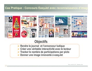 Cas Pratique : Concours EasyJet avec reconnaissance d’image




                       Objectifs
          Rendre le journal et l’annonceur ludique
          Créer une véritable interactivité avec le lecteur
          Tracker le nombre de participations par picto
          Donner une image innovante à easyJet


                                                        Marc Lamarche_2011_ Edipresse_Sawi
 