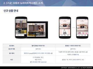 2. [구글] 유튜브 뉴라이트박스애드 소개
신규상품안내
광고형식 멀티 동영상 라이트 박스 동영상 + 이미지 라이트 박스
광고주 목표 참여 유도 참여 유도
광고 형식 한번의 Engage를 통해 다수의 브랜드 비디오를 노출
다양한 이미지와 함께 브랜드 영상을 사용자에게 노출
다양한 소재 활용가능
비고
2-5개 동영상, 로고,
배경 이미지,
클릭 유도문안 버튼 (optional)
동영상 1개, 이미지 (최대 9개까지), 로고
 