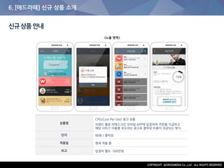 6. [애드라떼] 신규 상품 소개
신규상품안내
상품명
CPG(Cost Per Get) 광고 상품
브랜드 별로 라떼스크린 모바일 APP에 입점하여 쿠폰을 지급하고
해당 서비스 이용을 유도하는 광고로 클릭당 비용이 과금되는 방식
단가 80원 / 클릭당
적용일 현재 적용 중
비고 입점비 별도: 500만원
<노출 영역>
 