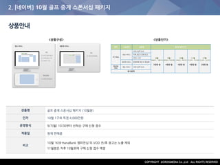 2. [네이버] 10월 골프 중계 스폰서십 패키지
상품안내
상품명 골프 중계 스폰서십 패키지 (10월분)
단가 10월 1구좌 독점 4,000만원
운영방식 9/7(월) 10:00부터 선착순 구매 신청 접수
적용일 현재 판매중
비고
10월 'KEB·HanaBank 챔피언십'의 VOD 전/후 광고는 노출 제외
11월분은 차후 10월초에 구매 신청 접수 예정
<상품구성> <상품단가>
 