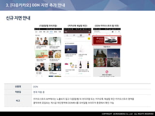 3. [다음카카오] DDN 지면 추가 안내
신규지면안내
상품명 DDN
적용일 현재 적용 중
비고
카카오스토리 APP에서는 노출되지 않고 다음앱/웹 의 라이프탭 또는 카카오톡 채널탭 하단 카카오스토리 영역을
클릭하여 유입되는 게시글 하단영역에 DDN배너를 모바일웹 브라우저 환경에서 확인 가능
<카카오톡 채널탭 하단><다음앱/웹 라이프탭> <DDN 카카오스토리 웹 지면>
 