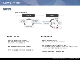 5. [SMR] Live 상품
판매정책
 대체광고 판매 정책
 MBC, SBS 케이블(PP) 채널 총 8개 추가
MBC: MBC every1, drama, music, queen,
SBS: SBS Plus, MTV, CNBC, funE
 KBS 채널 잠정적 중단(2015년 10월 청약 부터)
 판매방식: 1,000만원 청약 시 채널당 350회 보장 제공
 프리롤 판매 정책
 4개 채널 약 1,000만 인벤토리
(sbs.co.kr, imbc,com, jtbc.co.kr, pooq.com)
 Live 프리롤 청약 금액 별, 기간별 보너스 적용 실시
예시: 월 1천만원 (20%) 씩, 3개월 장기 청약 시(20%), 기본 보너스(50%)
: 총 90% 의 보너스율이 매달 제공, CPM 7,895원
 1,000만원 청약시 대체광고 채널당 50회 제공
 