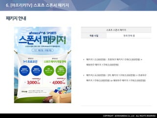 6. [아프리카TV] 스포츠 스폰서 패키지
패키지안내
스포츠 스폰서 패키지
적용 시일 현재 판매 중
• 패키지1 (3,000만원) : 프로야구 패키지 1구좌(3,000만원) +
해외야구 패키지 1구좌(3,000만원)
• 패키지2 (4,000만원) : EPL 패키지 1구좌(3,000만원) + 프로야구
패키지 1구좌(3,000만원) or 해외야구 패키지 1구좌(3,000만원)
 