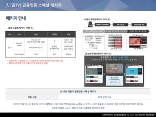7. [곰TV] 금융업종 스페셜 패키지
패키지안내
2015년 하반기 금융업종 스페셜 패키지
적용 시일 현재 집행 가능
2015년 9월1일~12월31일 기간 내 발행되는 계산서에 한함 (광고료 vat별도) / 완판 시 사전 종료될 수 있으며, 게재 지면의 임의 변경은 불가능
구좌제 상품의 imp.는 예상 수치로 노출량을 보장하지 않음
<콘텐츠연계형 패키지: TYPE C>
<일반 노출형 패키지: TYPE A>
<매칭타겟팅형 패키지: TYPE B>
Site Slot Type 타겟팅 Size
곰TV
GomTV
Video
Pre-roll 15"
(5초 후 SKIP 버튼 적용)
X
1280*720
(avi, mp4)
VOD Push-up 15"
일독점
프리퀀시3회
640*360
(avi, mp4)
Gom Player Text Text 60byte
* 500만 원, 1,000만 원, 1,500만 원, 2천만 원 패키지로 진행 가능
* 패키지 금액 별 지면 노출기간이 달라질 수 있음
 