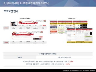 8. [롯데시네마] 9~10월 특판 패키지 프로모션
프로모션안내
9~10월 특판 패키지 프로모션
적용일 10월 계산서 발행분까지
PC/모바일/티켓판매기 결합 패키지 1,000만원 집행 시 ▶ 기존 서비스율 173% -> 223%
PC/모바일 결합 패키지 1,000만원 집행 시 ▶기존 서비스율 163% -> 218%
<PC DA 상품 효율> <모바일 지면>
 
