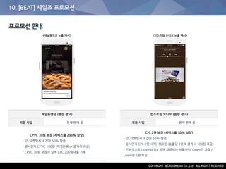 10. [BEAT] 세일즈 프로모션
프로모션안내
채널동영상 (영상 광고)
적용 시일 현재 판매 중
CPVC 30원 보장 (서비스율 230% 상당)
- 단, 타켓팅시 조건당 50% 할증
- 공시단가 CPVC 100원 (재생완료 or 클릭시 과금)
- CPVC 30원 보장시 실제 CPC 200원대를 기록
인스트림 오디오 (음성 광고)
적용 시일 현재 판매 중
CPL 2원 보장 (서비스율 50% 상당)
- 단, 타켓팅시 조건당 50% 할증
- 공시단가 CPL 2원+CPC 100원 (송출당 2원 & 클릭시 100원 과금)
- 기본적으로 Listen&Click 모두 과금되는 상품이나, Listen만 과금 /
Listen당 2원 보장
<채널동영상 노출 예시> <인스트림 오디오 노출 예시>
 