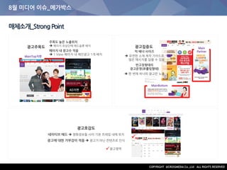 8월 미디어 이슈_메가박스
매체소개_StrongPoint
MainTop지면
AD지면
주목도 높은 노출위치
 페이지 최상단에 애드슬롯 배치
페이지 내 광고수 적음
 1 View 페이지 내 메인광고 1개 배치
MainBottom
Main
Partner빅 배너 사이즈
 유연한 소재 제작 가이드로
많은 메시지를 담을 수 있음
반고정형태의
광고운영(非롤링형태)
 한 번에 하나의 광고만 노출
광고주목도
광고호감도
네이티브 애드  영화정보들 사이 기본 프레임 내에 위치
광고에 대한 거부감이 적음  광고가 아닌 컨텐츠로 인식

 

광고영역
광고집중도

 