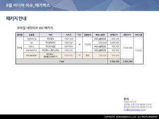 8월 미디어 이슈_메가박스
패키지안내
문의
크로스미디어
김주희 과장 070-8666-1934
양수민 사원 070-8666-1518
ms@crossmedia.co.kr
모바일 네이티브 AD 패키지
 