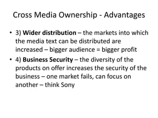 Cross Media Ownership - Advantages
• 3) Wider distribution – the markets into which
  the media text can be distributed are
  increased – bigger audience = bigger profit
• 4) Business Security – the diversity of the
  products on offer increases the security of the
  business – one market fails, can focus on
  another – think Sony
 