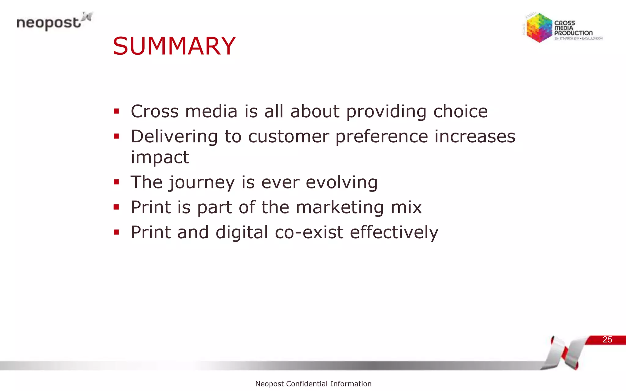 SUMMARY
 Cross media is all about providing choice
 Delivering to customer preference increases
impact
 The journey is ever evolving
 Print is part of the marketing mix
 Print and digital co-exist effectively
25
Neopost Confidential Information
 