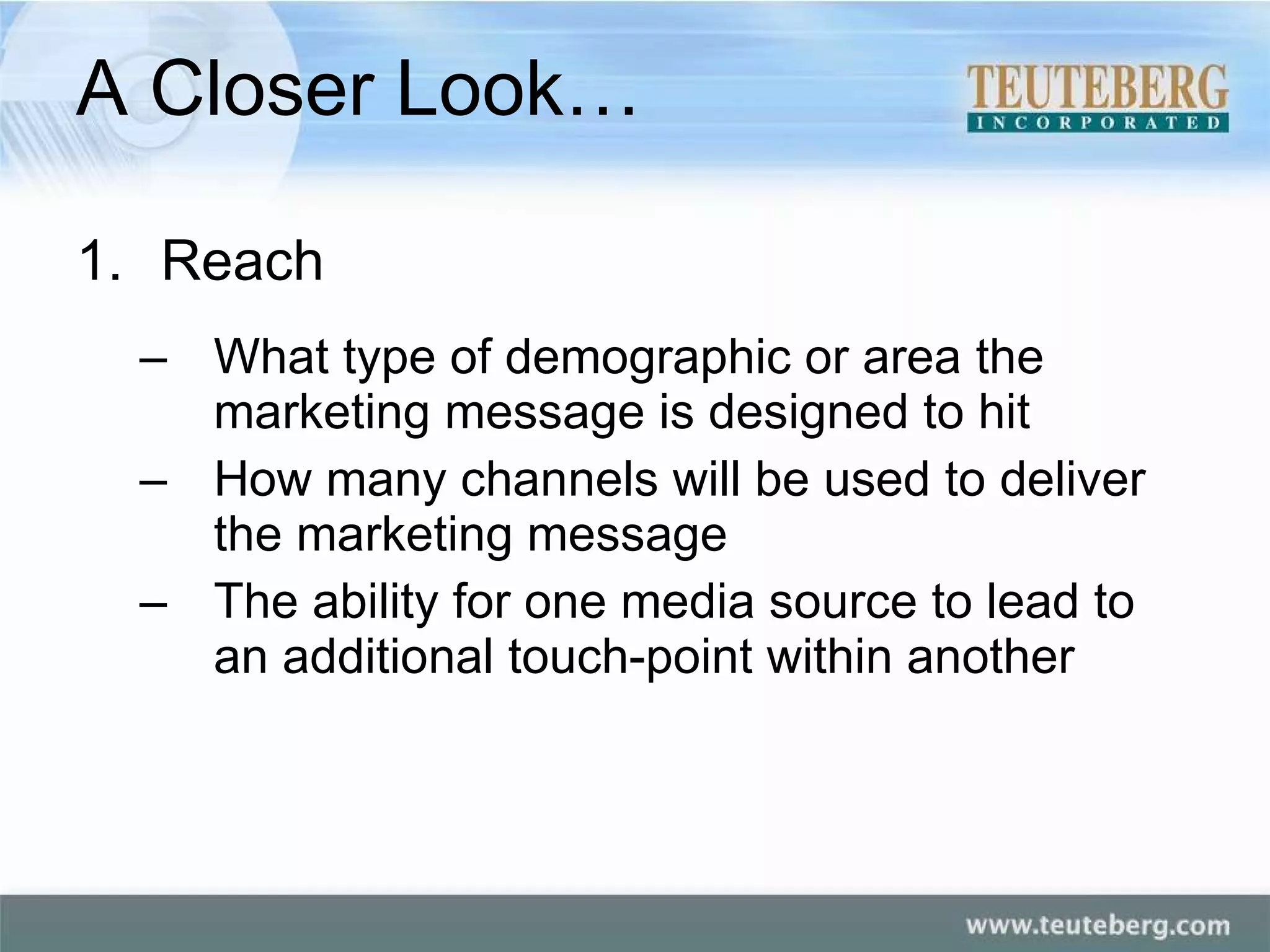 A Closer Look… Reach What type of demographic or area the marketing message is designed to hit How many channels will be used to deliver the marketing message The ability for one media source to lead to an additional touch-point within another 