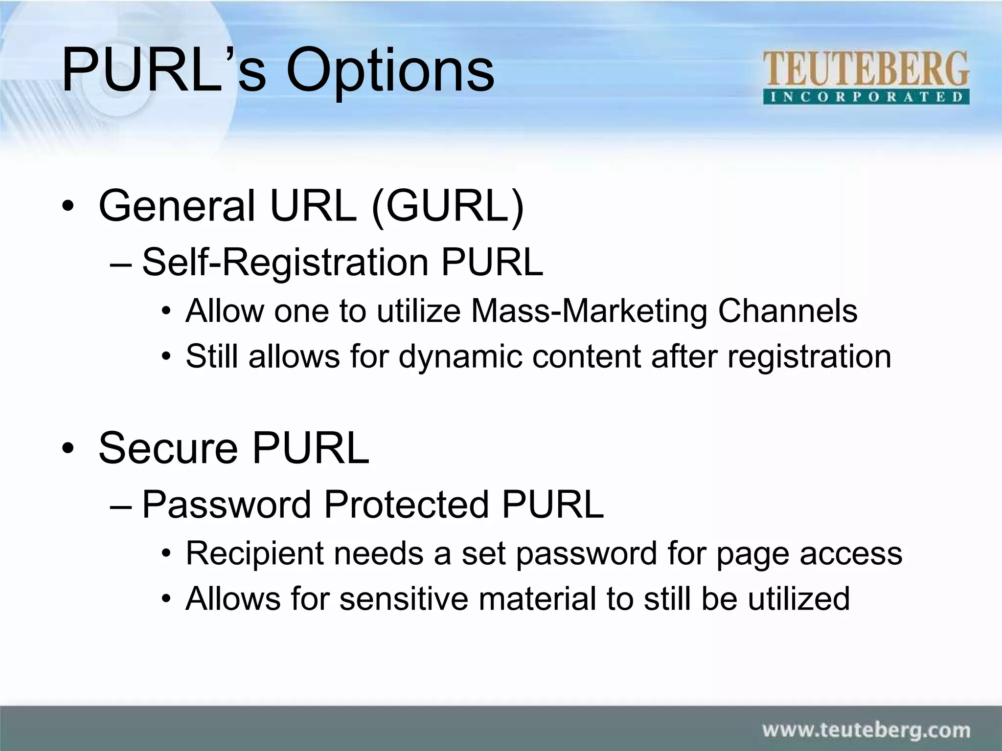 PURL’s Options General URL (GURL) Self-Registration PURL Allow one to utilize Mass-Marketing Channels Still allows for dynamic content after registration Secure PURL Password Protected PURL Recipient needs a set password for page access Allows for sensitive material to still be utilized 
