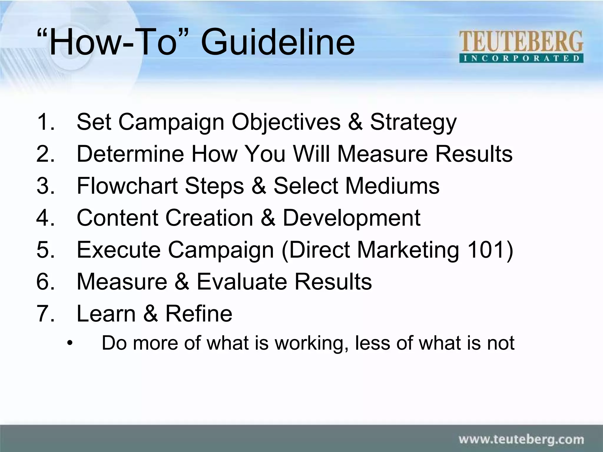“How-To” Guideline Set Campaign Objectives & Strategy Determine How You Will Measure Results Flowchart Steps & Select Mediums Content Creation & Development Execute Campaign (Direct Marketing 101) Measure & Evaluate Results Learn & Refine Do more of what is working, less of what is not 