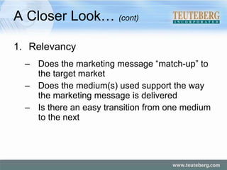 A Closer Look…  (cont) Relevancy Does the marketing message “match-up” to the target market Does the medium(s) used support the way the marketing message is delivered Is there an easy transition from one medium to the next 